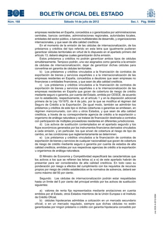 BOLETÍN OFICIAL DEL ESTADO
Núm. 168	                           Sábado 14 de julio de 2012	                             Sec. I. Pág. 50484


            empresas residentes en España, concedidos a o garantizados por administraciones
            centrales, bancos centrales, administraciones regionales, autoridades locales,
            entidades del sector público, o bancos multilaterales de desarrollo, y organizaciones
            internacionales, y que sean de alta calidad crediticia.
                 En el momento de la emisión de las cédulas de internacionalización, de los
            préstamos y créditos del tipo referido en esta letra que igualmente pudieran
            garantizar cédulas territoriales en virtud de lo dispuesto en el apartado primero del
            artículo 13, deberá elegirse cuales garantizarán dicha emisión.
                 Estos préstamos y créditos no podrán garantizar ambos tipos de cédulas
            simultáneamente. Tampoco podrán, una vez asignados como garantía a la emisión
            de cédulas de internacionalización, dejar de garantizar dichas cédulas para
            convertirse en garantía de cédulas territoriales.
                 b)  Los préstamos y créditos vinculados a la financiación de contratos de
            exportación de bienes y servicios españoles o a la internacionalización de las
            empresas residentes en España, concedidos a deudores que sean empresas no
            financieras o entidades financieras, y que sean de alta calidad crediticia.
                 c)  Los préstamos y créditos vinculados a la financiación de contratos de
            exportación de bienes y servicios españoles o a la internacionalización de las
            empresas residentes en España que gocen de cobertura de riesgo de crédito
            mediante seguro o garantía, por cuenta del Estado, emitida por CESCE, de acuerdo
            con lo establecido, respectivamente, en el artículo 1 y en la disposición adicional
            primera de la Ley 10/1970, de 4 de julio, por la que se modifica el régimen del
            Seguro de Crédito a la Exportación. De igual modo, también se admitirán los
            préstamos y créditos de este tipo si dichas coberturas o garantías se emitiesen, en
            régimen mancomunado, con otro u otros Estados, y que sean de alta calidad
            crediticia, a través de su correspondiente agencia de crédito a la exportación u
            organismo de análoga naturaleza y se tratase de financiación destinada a contratos
            con participación de múltiples proveedores residentes en diferentes jurisdicciones.
                 d)  Los activos de sustitución contemplados en el apartado segundo y los
            flujos económicos generados por los instrumentos financieros derivados vinculados
            a cada emisión, y en particular, los que sirvan de cobertura al riesgo de tipo de
            cambio, en las condiciones que reglamentariamente se determinen.
                 e)  Los préstamos y créditos vinculados a la financiación de contratos de
            exportación de bienes y servicios de cualquier nacionalidad que gocen de cobertura
            de riesgo de crédito mediante seguro o garantía por cuenta de estados de alta
            calidad crediticia, emitidas por sus respectivas agencias de crédito a la exportación
            u organismos de análoga naturaleza.

                El Ministro de Economía y Competitividad especificará las características que
            los activos a los que se refieren las letras a) a e) de este apartado habrán de
            presentar para ser considerados de alta calidad crediticia. En todo caso su
            ponderación por riesgo a efectos del cumplimiento con los requisitos de recursos
            propios por riesgo de crédito establecidos en la normativa de solvencia, deberá ser
            como máximo del 50 por ciento.

                Segundo.  Las cédulas de internacionalización podrán estar respaldadas
            hasta un límite del 5 por ciento del principal emitido por los activos de sustitución
            siguientes:

                a)  valores de renta fija representados mediante anotaciones en cuenta
            emitidos por el Estado, otros Estados miembros de la Unión Europea o el Instituto
                                                                                                             cve: BOE-A-2012-9364




            de Crédito Oficial,
                b)  cédulas hipotecarias admitidas a cotización en un mercado secundario
            oficial, o en un mercado regulado, siempre que dichas cédulas no estén
            garantizadas por ningún préstamo o crédito con garantía hipotecaria concedido por
 