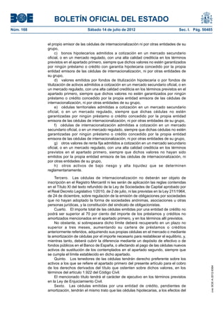 BOLETÍN OFICIAL DEL ESTADO
Núm. 168	                            Sábado 14 de julio de 2012	                              Sec. I. Pág. 50485


            el propio emisor de las cédulas de internacionalización ni por otras entidades de su
            grupo,
                  c)  bonos hipotecarios admitidos a cotización en un mercado secundario
            oficial, o en un mercado regulado, con una alta calidad crediticia en los términos
            previstos en el apartado primero, siempre que dichos valores no estén garantizados
            por ningún préstamo o crédito con garantía hipotecaria concedido por la propia
            entidad emisora de las cédulas de internacionalización, ni por otras entidades de
            su grupo,
                  d)  valores emitidos por fondos de titulización hipotecaria o por fondos de
            titulización de activos admitidos a cotización en un mercado secundario oficial, o en
            un mercado regulado, con una alta calidad crediticia en los términos previstos en el
            apartado primero, siempre que dichos valores no estén garantizados por ningún
            préstamo o crédito concedido por la propia entidad emisora de las cédulas de
            internacionalización, ni por otras entidades de su grupo,
                  e)  cédulas territoriales admitidas a cotización en un mercado secundario
            oficial, o en un mercado regulado, siempre que dichas cédulas no estén
            garantizadas por ningún préstamo o crédito concedido por la propia entidad
            emisora de las cédulas de internacionalización, ni por otras entidades de su grupo,
                  f)  cédulas de internacionalización admitidas a cotización en un mercado
            secundario oficial, o en un mercado regulado, siempre que dichas cédulas no estén
            garantizadas por ningún préstamo o crédito concedido por la propia entidad
            emisora de las cédulas de internacionalización, ni por otras entidades de su grupo,
                  g)  otros valores de renta fija admitidos a cotización en un mercado secundario
            oficial, o en un mercado regulado, con una alta calidad crediticia en los términos
            previstos en el apartado primero, siempre que dichos valores no hayan sido
            emitidos por la propia entidad emisora de las cédulas de internacionalización, ni
            por otras entidades de su grupo,
                  h)  otros activos de bajo riesgo y alta liquidez que se determinen
            reglamentariamente.

                Tercero.  Las cédulas de internacionalización no deberán ser objeto de
            inscripción en el Registro Mercantil ni les serán de aplicación las reglas contenidas
            en el Título XI del texto refundido de la Ley de Sociedades de Capital aprobado por
            el Real Decreto Legislativo 1/2010, de 2 de julio, ni las previstas en la Ley 211/1964,
            de 24 de diciembre, sobre regulación de la emisión de obligaciones por sociedades
            que no hayan adoptado la forma de sociedades anónimas, asociaciones u otras
            personas jurídicas, y la constitución del sindicato de obligacionistas.
                Cuarto.  El importe total de las cédulas emitidas por una entidad de crédito no
            podrá ser superior al 70 por ciento del importe de los préstamos y créditos no
            amortizados mencionados en el apartado primero, y en los términos allí previstos.
                No obstante, si sobrepasara dicho límite deberá recuperarlo en un plazo no
            superior a tres meses, aumentando su cartera de préstamos o créditos
            anteriormente referidos, adquiriendo sus propias cédulas en el mercado o mediante
            la amortización de cédulas por el importe necesario para restablecer el equilibrio, y,
            mientras tanto, deberá cubrir la diferencia mediante un depósito de efectivo o de
            fondos públicos en el Banco de España, o afectando al pago de las cédulas nuevos
            activos de sustitución de los contemplados en el apartado segundo, siempre que
            se cumpla el límite establecido en dicho apartado.
                Quinto.  Los tenedores de las cédulas tendrán derecho preferente sobre los
            activos a los que se refiere el apartado primero del presente artículo para el cobro
            de los derechos derivados del título que ostenten sobre dichos valores, en los
                                                                                                               cve: BOE-A-2012-9364




            términos del artículo 1.922 del Código Civil.
                El mencionado título tendrá el carácter de ejecutivo en los términos previstos
            en la Ley de Enjuiciamiento Civil.
                Sexto.  Las cédulas emitidas por una entidad de crédito, pendientes de
            amortización, tendrán el mismo trato que las cédulas hipotecarias, a los efectos del
 