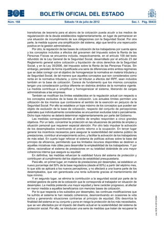 BOLETÍN OFICIAL DEL ESTADO
Núm. 168	                                   Sábado 14 de julio de 2012	                                Sec. I. Pág. 50433


            transitorias de tesorería para el abono de la cotización pueda acudir a los medios de
            regularización de la deuda establecidos reglamentariamente, en lugar de permanecer en
            una situación de incumplimiento de sus obligaciones con la Seguridad Social. Por otra
            parte, la medida supone una simplificación del sistema, algo que tendría una repercusión
            positiva en la gestión administrativa.
                 Por otro, la regulación de las bases de cotización de los trabajadores por cuenta ajena
            y los conceptos incluidos a efectos del gravamen del Impuesto sobre la Renta de las
            Personas Físicas se encuentra incluida, respectivamente, en el artículo 109 del texto
            refundido de la Ley General de la Seguridad Social, desarrollado por el artículo 23 del
            Reglamento general sobre cotización y liquidación de otros derechos de la Seguridad
            Social, y en la Ley 35/2006, del Impuesto sobre la Renta de las Personas Físicas. Sin
            embargo, persisten de forma injustificada una serie de diferencias entre ambos regímenes
            que se debe corregir con el objetivo de homogeneizar la normativa en materia tributaria y
            de Seguridad Social, de tal manera que aquellos conceptos que son considerados como
            renta en la normativa tributaria, y como tal tributan a efectos del IRPF, sean incluidos
            también en la base de cotización. Carece de fundamento que los mismos conceptos
            tengan una consideración jurídica diferente en distintos ámbitos de la normativa vigente.
            La medida contribuye a simplificar y homogeneizar el sistema, liberando de cargas
            administrativas a las empresas.
                 También se modifican los límites establecidos en la regulación actual con respecto a
            los conceptos excluidos de la base de cotización. Los actuales límites permiten una
            utilización de los mismos que contraviene el sentido de la exención en perjuicio de la
            Seguridad Social. Por ello se establece un tope máximo de los conceptos que pueden ser
            objeto de exclusión de la base de cotización, respecto del conjunto de percepciones
            salariales que individualmente consideradas se encuentran excluidas total o parcialmente.
            Dicho tope máximo se deberá determinar reglamentariamente por parte del Gobierno.
                 Las medidas correspondientes al ámbito de empleo responden a cinco grandes
            objetivos. Por un lado, concentrar la protección en las situaciones de pérdida de empleo y
            situación personal que requieren especial atención. Por otro lado impulsar la activación
            de los desempleados incentivando el pronto retorno a la ocupación. En tercer lugar
            generar los incentivos necesarios para asegurar la sostenibilidad del sistema público de
            prestaciones, contribuir al envejecimiento activo, y facilitar la activación de los trabajadores
            de más edad. En cuarto lugar reforzar el sistema de políticas activas sobre la base del
            principio de eficiencia, permitiendo que los limitados recursos disponibles se destinen a
            aquellas iniciativas más útiles para desarrollar la empleabilidad de los trabajadores. Y por
            último, racionalizar el sistema de prestaciones en su totalidad dotándole de una mayor
            coherencia interna que asegure su equidad.
                 En definitiva, las medidas refuerzan la viabilidad futura del sistema de protección y
            contribuyen al cumplimiento del los objetivos de estabilidad presupuestaria.
                 Para ello, en primer lugar, en materia de prestaciones por desempleo, se establece un
            nuevo porcentaje del 50% de la base reguladora (desde el 60%) a partir del séptimo mes,
            lo que sólo se aplicará a los nuevos perceptores, y no afectará a una buena parte de los
            desempleados, que ven garantizada una renta suficiente gracias al mantenimiento del
            tope mínimo.
                 Y en segundo lugar, se elimina la contribución a la seguridad social por parte de la
            entidad gestora de parte de la cotización que le corresponde al trabajador en situación de
            desempleo. La medida pretende una mayor equidad y tiene carácter progresivo, al afectar
            en menor medida a aquellos beneficiarios con menores bases de cotización.
                 Por lo que respecta a los subsidios por desempleo, las continuas modificaciones que
            ha sufrido el sistema le han restado coherencia, desincentivando en ocasiones la vida
                                                                                                                        cve: BOE-A-2012-9364




            activa y generando situaciones contrarias al principio de equidad. Ello desvirtúa la
            finalidad del sistema en su conjunto y pone en riesgo la protección de los más necesitados,
            que se ven afectados por el impacto del diseño actual en la sostenibilidad del sistema de
            protección social. Por ello, se introducen una serie de medidas que tratan de recuperar la
 