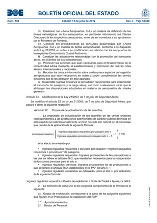 BOLETÍN OFICIAL DEL ESTADO
Núm. 168	                                    Sábado 14 de julio de 2012	                                        Sec. I. Pág. 50488


                       d)  Colaborar con «Aena Aeropuertos, S.A.» en materia de definición de las
                  líneas estratégicas de los aeropuertos, en particular informando los Planes
                  Directores de los respectivos aeropuertos, antes de ser sometidos a su aprobación
                  por el Ministerio de Fomento.
                       e)  Conocer del procedimiento de consultas desarrollado por «Aena
                  Aeropuertos, S.A.» en materia de tarifas aeroportuarias, conforme a lo dispuesto
                  en la Ley 21/2003, en orden a su modificación, en relación con los aeropuertos de
                  la respectiva Comunidad o Ciudad Autónoma.
                       f)  Canalizar las actuaciones relacionadas con la promoción del transporte
                  aéreo, en el ámbito de sus competencias.
                       g)  Promover las acciones que sean necesarias para el fortalecimiento de la
                  conectividad aérea mediante el establecimiento y promoción de nuevas rutas
                  aéreas, internacionales y nacionales.
                       h)  Recabar los datos e información sobre cualesquiera aspectos de la gestión
                  aeroportuaria que sean necesarios en orden a poder cumplimentar las demás
                  funciones que se les atribuyen en este apartado.
                       i)  Desarrollar cuantas funciones se consideren convenientes para incrementar
                  el transporte de pasajeros y la carga aérea, así como cualesquiera otras que le
                  atribuyan las disposiciones adoptadas en materia de aeropuertos de interés
                  general.»

            Artículo 34.  Modificación de la Ley 21/2003, de 7 de julio de Seguridad Aérea.
               Se modifica el artículo 92 de la Ley 21/2003, de 7 de julio, de Seguridad Aérea, que
            pasará a tener la siguiente redacción:

                  «Artículo 92.    Propuesta de actualización de las cuantías.

                      1.  La propuesta de actualización de las cuantías de las tarifas unitarias
                  correspondientes a las prestaciones patrimoniales de carácter público definidas en
                  este capítulo se realizará anualmente, al inicio de cada año natural, en el porcentaje
                  que resulte de la aplicación de la siguiente fórmula:


                Incremento máximo=
                                     (    Ingresos regulados requeridos por pasajero año n
                                         Ingresos regulados previstos por pasajero año n – 1
                                                                                               –1
                                                                                                    )   × 100



                      A tal efecto se entiende por:

                      •  Ingresos regulados requeridos o previstos por pasajero = Ingresos regulados
                  requeridos o previstos/n.º de pasajeros.
                      •  Ingresos regulados requeridos: Ingresos procedentes de las prestaciones a
                  las que se refiere el artículo 68.2, que resultarían necesarios para la recuperación
                  de los costes previstos para el año n.
                      •  Ingresos regulados previstos: Ingresos procedentes de las prestaciones a
                  que se refiere el artículo 68.2, establecidos en el PAP del año n–1
                      •  Ingresos regulados requeridos se calcularán, para el año n, por aplicación
                  de la siguiente fórmula:

            Ingresos regulados requeridos = Gastos de explotación + Coste de Capital + Ajuste por déficit
                      2.  La definición de cada uno de los epígrafes componentes de la fórmula es la
                                                                                                                                 cve: BOE-A-2012-9364




                  siguiente:
                     a)  Gastos de explotación: corresponde a la suma de los epígrafes siguientes
                  que figuren en el Presupuesto de explotación del PAP:

                      1.º   Aprovisionamientos.
                      2.º  Gastos de Personal.
 