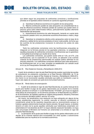 BOLETÍN OFICIAL DEL ESTADO
Núm. 168	                                  Sábado 14 de julio de 2012	                             Sec. I. Pág. 50491


                  que deben seguir las propuestas de coeficientes correctores y bonificaciones
                  previstas en el apartado anterior teniendo en cuenta los siguientes principios:

                       a)  Garantizar la eficiencia económica en la gestión de los aeropuertos.
                       b)  Máxima contribución posible de cada aeropuerto a la competitividad de su
                  área de influencia económica, limitando subidas de cuantías que puedan tener un
                  perjuicio grave sobre determinados tráficos, particularmente aquellos altamente
                  dependientes del aeropuerto
                       c)  Autosuficiencia económica de cada Aeropuerto, teniendo en cuenta tanto
                  su evolución pasada como sus previsiones económico-financieras a medio y largo
                  plazo
                       d)  Garantizar la competencia efectiva entre aeropuertos sobre la base de la
                  eficiencia y calidad de los servicios prestados al menor coste posible, de forma que
                  las cuantías de las prestaciones incorporen la estructura de costes de cada
                  Aeropuerto.

                       Tanto los coeficientes correctores como las bonificaciones propuestas se
                  integrarán en la fórmula prevista en los apartados anteriores, no aceptándose
                  aquellas propuestas de coeficientes correctores o bonificaciones que no garanticen
                  a nivel global el porcentaje que resulte de la misma.
                       Los coeficientes correctores, que podrán oscilar entre el 1.30 y el 0.70, y las
                  bonificaciones, que no superarán el 10 por ciento, se aplicarán a las cuantías
                  unitarias de las prestaciones patrimoniales de carácter público definidas en los
                  artículos anteriores. Los coeficientes correctores definitivos para cada aeropuerto y
                  las bonificaciones que, en su caso, procedan se establecerán con carácter anual
                  en la Ley de Presupuestos Generales del Estado.»

            Artículo 35.  Plan Estatal de Vivienda y Rehabilitación 2009-2012.

                A partir de la entrada en vigor de este Real Decreto-ley quedan suprimidas las ayudas
            de subsidiación de préstamos contenidas en el Real Decreto 2066/2008, de 12 de
            diciembre, por el que se regula el Plan Estatal de Vivienda y Rehabilitación 2009-2012.
            Así mismo no se reconocerán aquellas solicitudes que estén en tramitación y que no
            hayan sido objeto de concesión por parte de la Comunidad Autónoma.

            Artículo 36.  Renta básica de emancipación.

                1.  A partir de la entrada en vigor de este Real Decreto-ley, la cuantía mensual de la
            ayuda para facilitar el pago de los gastos relacionados con el alquiler de la vivienda
            habitual, prevista en el artículo 3.1.a) del Real Decreto 1472/2007, por el que se regula la
            renta básica de emancipación, en los términos previstos en el Real Decreto-Ley 20/2011,
            de 30 de diciembre, de medidas urgentes en materia presupuestaria, tributaria y financiera
            para la corrección del déficit público, será de 147 euros.
                Así mismo, los beneficiarios cuya resolución se haya extinguido por alguna de las
            causas establecidas legamente, no podrán reanudar el derecho acreditando el
            cumplimiento actual de los requisitos requeridos para su reconocimiento aunque no
            hubieran agotado anteriormente el período máximo previsto. De igual manera, no tendrán
            derecho al cobro de la ayuda aquellas solicitudes que habiéndose presentado con
            anterioridad al 31 de diciembre de 2011 no hayan obtenido resolución favorable o no haya
            sido comunicada al Ministerio de Fomento con anterioridad a la entrada en vigor del
            presente Real Decreto-ley.
                                                                                                                    cve: BOE-A-2012-9364




                2.  La percepción de la ayuda para facilitar el pago de los gastos relacionados con el
            alquiler de la vivienda habitual será incompatible con otras ayudas o subvenciones
            establecidas para los inquilinos en la normativa autonómica.
 