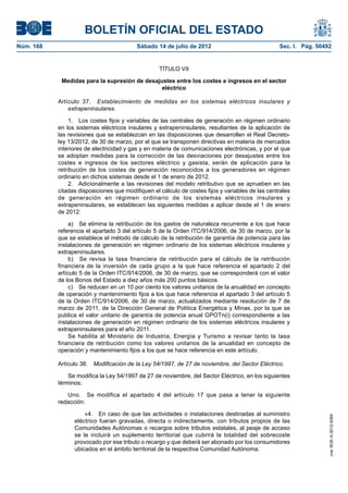 BOLETÍN OFICIAL DEL ESTADO
Núm. 168	                                  Sábado 14 de julio de 2012	                             Sec. I. Pág. 50492


                                                    TÍTULO VII

             Medidas para la supresión de desajustes entre los costes e ingresos en el sector
                                                eléctrico

            Artículo 37.  Establecimiento de medidas en los sistemas eléctricos insulares y
                extrapeninsulares.

                1.  Los costes fijos y variables de las centrales de generación en régimen ordinario
            en los sistemas eléctricos insulares y extrapeninsulares, resultantes de la aplicación de
            las revisiones que se establezcan en las disposiciones que desarrollen el Real Decreto-
            ley 13/2012, de 30 de marzo, por el que se transponen directivas en materia de mercados
            interiores de electricidad y gas y en materia de comunicaciones electrónicas, y por el que
            se adoptan medidas para la corrección de las desviaciones por desajustes entre los
            costes e ingresos de los sectores eléctrico y gasista, serán de aplicación para la
            retribución de los costes de generación reconocidos a los generadores en régimen
            ordinario en dichos sistemas desde el 1 de enero de 2012.
                2.  Adicionalmente a las revisiones del modelo retributivo que se aprueben en las
            citadas disposiciones que modifiquen el cálculo de costes fijos y variables de las centrales
            de generación en régimen ordinario de los sistemas eléctricos insulares y
            extrapeninsulares, se establecen las siguientes medidas a aplicar desde el 1 de enero
            de 2012:

                 a)  Se elimina la retribución de los gastos de naturaleza recurrente a los que hace
            referencia el apartado 3 del artículo 5 de la Orden ITC/914/2006, de 30 de marzo, por la
            que se establece el método de cálculo de la retribución de garantía de potencia para las
            instalaciones de generación en régimen ordinario de los sistemas eléctricos insulares y
            extrapeninsulares.
                 b)  Se revisa la tasa financiera de retribución para el cálculo de la retribución
            financiera de la inversión de cada grupo a la que hace referencia el apartado 2 del
            artículo 5 de la Orden ITC/914/2006, de 30 de marzo, que se corresponderá con el valor
            de los Bonos del Estado a diez años más 200 puntos básicos.
                 c)  Se reducen en un 10 por ciento los valores unitarios de la anualidad en concepto
            de operación y mantenimiento fijos a los que hace referencia el apartado 3 del artículo 5
            de la Orden ITC/914/2006, de 30 de marzo, actualizados mediante resolución de 7 de
            marzo de 2011, de la Dirección General de Política Energética y Minas, por la que se
            publica el valor unitario de garantía de potencia anual GPOTn(i) correspondiente a las
            instalaciones de generación en régimen ordinario de los sistemas eléctricos insulares y
            extrapeninsulares para el año 2011.
                 Se habilita al Ministerio de Industria, Energía y Turismo a revisar tanto la tasa
            financiera de retribución como los valores unitarios de la anualidad en concepto de
            operación y mantenimiento fijos a los que se hace referencia en este artículo.

            Artículo 38.  Modificación de la Ley 54/1997, de 27 de noviembre, del Sector Eléctrico.

                Se modifica la Ley 54/1997 de 27 de noviembre, del Sector Eléctrico, en los siguientes
            términos:

               Uno.  Se modifica el apartado 4 del artículo 17 que pasa a tener la siguiente
            redacción:

                      «4.  En caso de que las actividades o instalaciones destinadas al suministro
                                                                                                                    cve: BOE-A-2012-9364




                  eléctrico fueran gravadas, directa o indirectamente, con tributos propios de las
                  Comunidades Autónomas o recargos sobre tributos estatales, al peaje de acceso
                  se le incluirá un suplemento territorial que cubrirá la totalidad del sobrecoste
                  provocado por ese tributo o recargo y que deberá ser abonado por los consumidores
                  ubicados en el ámbito territorial de la respectiva Comunidad Autónoma.
 