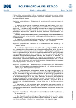 BOLETÍN OFICIAL DEL ESTADO
Núm. 168	                                 Sábado 14 de julio de 2012	                            Sec. I. Pág. 50495


            Públicas deban adoptar medidas o planes de ajuste, de requilibrio de las cuentas públicas
            o de carácter económico financiero para asegurar la estabilidad presupuestaria o la
            corrección del déficit público.

            Disposición adicional tercera.  Obligaciones de remisión de información en materia de
               personal.

                En aplicación del principio de transparencia previsto en la Ley Orgánica 2/2012, de 27
            de abril, de Estabilidad Presupuestaria y Sostenibilidad Financiera, las Comunidades
            Autónomas y Entidades locales remitirán al Ministerio de Hacienda y Administraciones
            Públicas información relativa los gastos de personal, con mención a los órganos de
            dependencia, retribuciones, clases de personal, dotaciones o plantillas entre otra
            información.
                Por parte del Ministerio de Hacienda y Administraciones públicas se determinará
            reglamentariamente la forma, contenido, desglose y periodicidad en que dicha información
            ha de ser remitida.
                Lo dispuesto en la presente disposición adicional tiene carácter básico y se dicta al
            amparo de lo dispuesto en los artículos 149.1.13ª y 156.1 de la Constitución.

            Disposición adicional cuarta.  Aplicación del Título I del presente Real Decreto-ley a los
               Poderes Públicos.

                De acuerdo con lo previsto en el artículo 1.1 de la Ley Orgánica 2/2012, de 27 de
            abril, de Estabilidad Presupuestaria y Sostenibilidad Financiera, según el cual los
            principios rectores establecidos en la misma vinculan a todos los poderes públicos y, en
            aplicación, en particular, del principio de transparencia regulado en el artículo 6 de la
            misma, los órganos constitucionales o estatutarios a los que no les resulten de aplicación
            directa las medidas establecidas en el presente real decreto-ley en atención a su
            autonomía, remitirán información sobre las iniciativas emprendidas, en su caso, por los
            mismos para el cumplimiento de las medidas de racionalización previstas en el Título I de
            este Real Decreto-ley, tanto para los miembros de los citados órganos como para el
            personal que preste sus servicios en los mismos.

            Disposición adicional quinta.  Posibilidad de que los funcionarios de la Administración
               General del Estado pertenecientes a los Subgrupos A1 y A2 soliciten la reducción, a
               petición propia, del complemento específico.

                1.  Los funcionarios de la Administración General del Estado pertenecientes a los
            Subgrupos A1 y A2, incluidos en el ámbito de aplicación del Real Decreto 598/1985, de 30
            de abril, podrán solicitar ante las órganos y unidades de personal con competencias en
            materia de personal de los Departamentos, Organismos Autónomos y Entidades gestoras
            de la Seguridad Social en los que estén destinados la reducción del importe del
            complemento específico correspondiente al puesto que desempeñan al objeto de
            adecuarlo al porcentaje al que se refiere el artículo 16.4 de la Ley 53/1984, de 26 de
            diciembre, de Incompatibilidades del Personal al Servicio de las Administraciones
            Públicas.
                2.  Se excluye de esta posibilidad a los funcionarios que ocupen puestos en
            Gabinetes de miembros del Gobierno y altos cargos de la Administración General del
            Estado, a los que desempeñen puestos que tengan asignado complemento de destino de
            nivel 30 y 29.
                                                                                                                  cve: BOE-A-2012-9364




            Disposición adicional sexta.  Adecuación para los miembros de las Fuerzas Armadas y
               de la Guardia Civil.

                1.  Las disposiciones de carácter general que, para los miembros de las Fuerzas
            Armadas y de la Guardia Civil, regulan las materias contenidas en el título I deberán
            entenderse modificadas en los términos establecidos en esta disposición legal.
 