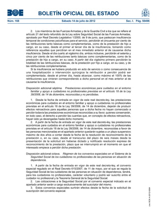 BOLETÍN OFICIAL DEL ESTADO
Núm. 168	                                  Sábado 14 de julio de 2012	                             Sec. I. Pág. 50496


                 2.  Los miembros de las Fuerzas Armadas y de la Guardia Civil a los que se refiere el
            artículo 21 del texto refundido de la Ley sobre Seguridad Social de las Fuerzas Armadas,
            aprobado por Real Decreto Legislativo 1/2000, de 9 de junio, que padezcan insuficiencia
            temporal de condiciones psicofísicas para el servicio, percibirán el cincuenta por ciento de
            las retribuciones tanto básicas como complementarias, como de la prestación de hijo a
            cargo, en su caso, desde el primer al tercer día de la insuficiencia, tomando como
            referencia aquellas que percibían en el mes inmediato anterior al de causarse dicha
            insuficiencia. Desde el día cuarto al vigésimo día, ambos inclusive, percibirán el setenta y
            cinco por ciento de las retribuciones tanto básicas como complementarias, como de la
            prestación de hijo a cargo, en su caso. A partir del día vigésimo primero percibirán la
            totalidad de las retribuciones básicas, de la prestación por hijo a cargo, en su caso, y de
            las retribuciones complementarias.
                 Si la insuficiencia se hubiera producido en acto de servicio o como consecuencia de
            una hospitalización o intervención quirúrgica la retribución a percibir podrá ser
            complementada, desde el primer día, hasta alcanzar, como máximo el 100% de las
            retribuciones que vinieran correspondiendo a dicho personal en el mes anterior al de
            causarse la insuficiencia.

            Disposición adicional séptima.  Prestaciones económicas para cuidados en el entorno
               familiar y apoyo a cuidadores no profesionales previstas en el artículo 18 de la Ley
               39/2006, de 14 de diciembre, reconocidas y no percibidas.

                1.  Desde la fecha de entrada en vigor de este real decreto-ley, las prestaciones
            económicas para cuidados en el entorno familiar y apoyo a cuidadores no profesionales
            previstas en el artículo 18 de la Ley 39/2006, de 14 de diciembre, dejarán de producir
            efectos retroactivos para aquellas personas que a dicha fecha no hayan comenzado a
            percibir todavía las prestaciones económicas reconocidas a su favor, quienes conservarán,
            en todo caso, el derecho a percibir las cuantías que, en concepto de efectos retroactivos,
            hayan sido ya devengadas hasta dicho momento.
                2.  A partir de la fecha de entrada en vigor de este real decreto-ley, las prestaciones
            económicas para cuidados en el entorno familiar y apoyo a cuidadores no profesionales
            previstas en el artículo 18 de la Ley 39/2006, de 14 de diciembre, reconocidas a favor de
            las personas mencionadas en el apartado anterior quedarán sujetas a un plazo suspensivo
            máximo de dos años a contar desde la fecha de la resolución de reconocimiento de la
            prestación o, en su caso, desde el transcurso del plazo de seis meses desde la
            presentación de la solicitud sin haberse dictado y notificado resolución expresa de
            reconocimiento de la prestación, plazo que se interrumpirá en el momento en que el
            interesado empiece a percibir dicha prestación.

            Disposición adicional octava.  Régimen de los convenios especiales en el Sistema de la
               Seguridad Social de los cuidadores no profesionales de las personas en situación de
               dependencia.

                1.  A partir de la fecha de entrada en vigor de este real decreto-ley, el convenio
            especial regulado en el Real Decreto 615/2007, de 11 de mayo, por el que se regula la
            Seguridad Social de los cuidadores de las personas en situación de dependencia, tendrá,
            para los cuidadores no profesionales, carácter voluntario y podrá ser suscrito entre el
            cuidador no profesional y la Tesorería General de la Seguridad Social.
                2.  Las cotizaciones a la Seguridad Social por el convenio especial indicado en el
            apartado anterior serán a cargo exclusivamente del suscriptor del mismo.
                3.  Estos convenios especiales surtirán efectos desde la fecha de la solicitud de
                                                                                                                    cve: BOE-A-2012-9364




            suscripción del convenio especial.
 