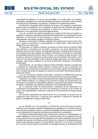 BOLETÍN OFICIAL DEL ESTADO
Núm. 168	                                  Sábado 14 de julio de 2012	                              Sec. I. Pág. 50434


            racionalidad del sistema y lo hacen más compatible con la vida activa. Las medidas
            destinadas a trabajadores de más edad también favorecen la interacción entre el sistema
            de protección por desempleo y la jubilación, impulsando el envejecimiento activo.
                 Se refuerza la vinculación entre el derecho de acceso a los subsidios y el patrimonio
            personal de los beneficiarios. En la actualidad, el patrimonio del solicitante del subsidio
            sólo se tiene en cuenta de forma indirecta, a través de la imputación de rentas al
            patrimonio a una tasa del 50% del interés legal del dinero.
                 A su vez, se elimina el subsidio especial para mayores de 45 años que agotan su
            prestación contributiva, afectando esta medida exclusivamente a los potenciales nuevos
            entrantes. La eliminación de este subsidio no supone una desprotección para los
            desempleados, que pueden acogerse al subsidio ordinario.
                 Asimismo, se racionaliza el régimen regulador del subsidio para mayores de 52 años
            con el objetivo de garantizar su sostenibilidad en el largo plazo y para incentivar el
            alargamiento de la vida activa.
                 Por otra parte, se modifica el régimen de acceso a la renta activa de inserción (RAI)
            para reforzar su vinculación con el empleo y garantizar una mayor efectividad en la
            utilización de los recursos públicos. Se exige para el acceso a la Renta Activa de Inserción
            que previamente se haya agotado la prestación contributiva o el subsidio por desempleo
            para aquellas personas que tiene más de 45 años y son parados de larga duración y que
            durante el periodo de inscripción ininterrumpida como demandante de empleo (1 año
            mínimo) no se haya rechazado ninguna oferta de empleo adecuada, ni se haya negado a
            participar, salvo causa justificada, en acciones de promoción, formación o reconversión
            profesionales.
                 Adicionalmente, se racionaliza el régimen jurídico aplicable al acceso a prestaciones
            y subsidios por desempleo desde contratos a tiempo parcial, que ha generado una
            acumulación de incoherencias que resultan en una normativa vigente poco homogénea y
            que no respeta el principio de equidad y se refuerza la vinculación entre políticas activas y
            pasivas de empleo.
                 A su vez, se articulan medidas encaminadas a preservar la viabilidad financiera del
            Fondo de Garantía Salarial, en la línea de las funciones para las que fue concebido.
                 Finalmente, se cumple con las recomendaciones de la Agencia Estatal de Evaluación
            de las Políticas Públicas y la Calidad de los Servicios de dirigir las bonificaciones a la
            contratación a colectivos con dificultades objetivas y especiales para acceder al mercado
            de trabajo, haciéndolas más efectivas y ofreciendo mayor seguridad jurídica.
                 Así, se suprimen todas las bonificaciones a excepción de las destinadas a la
            contratación de discapacitados, así como a la contratación, a través de nuevo contrato de
            apoyo a los emprendedores, de jóvenes, mayores de 45 años parados de larga duración
            y mujeres.
                 Se mantienen igualmente las bonificaciones a la contratación de jóvenes que se
            constituyan como autónomos, y personas que sustituyen a víctimas de violencia de
            género y trabajadores en baja por maternidad.

                                                         IV

                La Ley 39/2006, de 14 de diciembre, de Promoción de la Autonomía Personal y
            Atención a las personas en situación de dependencia, aprobada con un amplio consenso
            entre las fuerzas políticas, supuso un avance en el bienestar de las personas y ha contado
            con la colaboración de todas las administraciones públicas en su desarrollo.
                El Consejo Territorial del Sistema para la Autonomía y Atención a la Dependencia, en
            sesión celebrada el día 12 de abril de 2012, aprobó el avance de la evaluación de la ley
                                                                                                                     cve: BOE-A-2012-9364




            transcurridos los cinco primeros años de aplicación de la misma, adoptando el acuerdo de
            acometer las mejoras en el Sistema para la Autonomía y Atención a la Dependencia que
            fueran necesarias para asegurar su sostenibilidad. Asimismo, en la reunión mantenida
            el 10 de julio de 2012 aprobó la evaluación de resultados prevista en la Disposición final
 