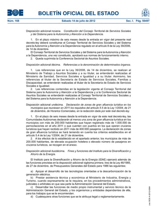 BOLETÍN OFICIAL DEL ESTADO
Núm. 168	                                  Sábado 14 de julio de 2012	                              Sec. I. Pág. 50497


            Disposición adicional novena.  Constitución del Consejo Territorial de Servicios Sociales
               y del Sistema para la Autonomía y Atención a la Dependencia.

                1.  En el plazo máximo de seis meses desde la entrada en vigor del presente real
            decreto-ley deberá constituirse el Consejo Territorial de Servicios Sociales y del Sistema
            para la Autonomía y Atención a la Dependencia regulado en el artículo 8 de la Ley 39/2006,
            de 14 de diciembre.
                El Consejo Territorial de Servicios Sociales y del Sistema para la Autonomía y Atención
            a la Dependencia, una vez constituido, aprobará sus normas de funcionamiento interno.
                2.  Queda suprimida la Conferencia Sectorial de Asuntos Sociales.

            Disposición adicional décima.  Referencias a la denominación de determinados órganos.

                1.  Las referencias que en la Ley 39/2006, de 14 de diciembre, se realizan al
            Ministerio de Trabajo y Asuntos Sociales y a su titular, se entenderán realizadas al
            Ministerio de Sanidad, Servicios Sociales e Igualdad y a su titular. Asimismo, las
            referencias al titular de la Secretaría de Estado de Servicios Sociales, Familias y
            Discapacidad, se entenderán realizadas al titular de la Secretaría de Estado de Servicios
            Sociales e Igualdad.
                2.  Las referencias contenidas en la legislación vigente al Consejo Territorial del
            Sistema para la Autonomía y Atención a la Dependencia y a la Conferencia Sectorial de
            Asuntos Sociales se entenderán realizadas al Consejo Territorial de Servicios Sociales y
            del Sistema para la Autonomía y Atención a la Dependencia.

            Disposición adicional undécima.  Declaración de zonas de gran afluencia turística en los
                municipios que reuniesen en 2011 los requisitos del artículo 5.5 de la Ley 1/2004, de 21
                de diciembre, de Horarios Comerciales, en la redacción dada por este real decreto-ley.

                 1.  En el plazo de seis meses desde la entrada en vigor de este real decreto-ley, las
            Comunidades Autónomas declararán al menos una zona de gran afluencia turística en los
            municipios con más de 200.000 habitantes que hayan registrado más de 1.000.000 de
            pernoctaciones en el año 2011 o que cuenten con puertos en los que operen cruceros
            turísticos que hayan recibido en 2011 más de 400.000 pasajeros. La declaración de zonas
            de gran afluencia turística se hará teniendo en cuenta los criterios establecidos en el
            artículo 5.4 de la Ley 1/2004, de 21 de diciembre.
                 2.  A los efectos de lo establecido en el apartado anterior, los municipios de más de
            200.000 habitantes, de elevada ocupación hotelera o elevado número de pasajeros en
            cruceros turísticos, se recogen en el anexo.

            Disposición adicional duodécima.  Fines y funciones del Instituto para la Diversificación y
               Ahorro de la Energía.

                 El Instituto para la Diversificación y Ahorro de la Energía (IDAE) ejercerá además de
            las funciones previstas en la disposición adicional vigésima primera. tres de la Ley 46/1985,
            de 27 de diciembre, de Presupuestos Generales del Estado para 1986 las siguientes:

                a)  Apoyar el desarrollo de las tecnologías orientadas a la descarbonización de la
            generación eléctrica.
                b)  Prestar asistencia técnica y económica al Ministerio de Industria, Energía y
            Turismo, cuando expresamente se le requiera, en los procedimientos administrativos,
            judiciales o arbitrales en que sea parte la Administración General del Estado.
                c)  Desarrollar las funciones de medio propio instrumental y servicio técnico de la
                                                                                                                     cve: BOE-A-2012-9364




            Administración General del Estado, y los organismos y entidades dependientes de ella,
            para los trabajos que se le encomienden.
                d)  Cualesquiera otras funciones que se le atribuya legal o reglamentariamente.
 
