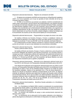 BOLETÍN OFICIAL DEL ESTADO
Núm. 168	                                  Sábado 14 de julio de 2012	                             Sec. I. Pág. 50498


            Disposición adicional decimotercera.  Régimen de contratación del IDAE.

                1.  El régimen de contratación del IDAE será el previsto en el Real Decreto Legislativo
            3/2011, de 14 de noviembre, por el que se aprueba el texto refundido de la Ley de
            Contratos del Sector Público.
                2.  El IDAE, en los términos que prevean sus estatutos, tendrá la consideración de
            medio propio instrumental y servicio técnico de la Administración a los efectos previstos
            en el artículo 24.6 del texto refundido de la Ley de Contratos del Sector Público, aprobado
            por Real Decreto Legislativo 3/2011, de 14 de noviembre, para la realización de cuantos
            trabajos se le encomienden por la Administración General del Estado y los organismos y
            entidades dependientes de ella, que tengan la consideración de poder adjudicador, en
            todo lo relacionado con sus fines y funciones, estando obligado a realizar los trabajos que
            le encomienden de acuerdo con las instrucciones fijadas por el encomendante.

            Disposición adicional decimocuarta.  Progresividad en los peajes de acceso a las redes.

                Se habilita al Ministro de Industria, Energía y Turismo a establecer criterios de
            progresividad de aplicación a los peajes de acceso que debe aprobar de acuerdo con lo
            dispuesto en el artículo 17 de la Ley 54/1997, de 27 de noviembre, del Sector Eléctrico.
                En la determinación de estos criterios se tendrá en cuenta el consumo medio de los
            puntos de suministro, sin que se vean afectados los consumidores vulnerables.

            Disposición adicional decimoquinta.  Suplementos territoriales de aplicación a peajes de
               acceso y tarifa de último recurso.

                 Se habilita al Ministro de Industria, Energía y Turismo a determinar, previo Acuerdo de
            la Comisión Delegada del Gobierno para Asuntos Económicos, los concretos tributos y
            recargos que serán considerados a efectos de la aplicación del suplemento territorial a los
            peajes de acceso y tarifas de último recurso, de acuerdo con lo establecido en los
            artículos 17 y 18 de la Ley 54/1997, de 27 de noviembre, del Sector Eléctrico, así como
            los mecanismos necesarios para su gestión y liquidación

            Disposición adicional decimosexta.  Aplicación de la disposición adicional sexta de la
               Ley 2/2012, de 29 de junio, de Presupuestos Generales del Estado para el año 2012.

                A los efectos de la aplicación de la disposición adicional sexta de la Ley 2/2012, de 29
            de junio, de Presupuestos Generales del Estado para el año 2012, la consideración de los
            porcentajes de cesión a favor de las entidades locales incluidas en el modelo de cesión
            de impuestos estatales, citados en los apartados Uno y Tres de dicha disposición, a
            efectos de calcular la liquidación definitiva correspondiente al año 2010, se deberán
            entender de aplicación exclusiva para determinar la cesión del Impuesto sobre la Renta
            de las Personas Físicas. Por lo que se refiere a la citada liquidación de la cesión de los
            impuestos indirectos serán de aplicación los porcentajes de cesión establecidos en los
            artículos 93, 94, 95, 101, 102 y 103 de la Ley 26/2009, de 23 de diciembre, de
            Presupuestos Generales del Estado para el año 2010.»

            Disposición adicional decimoséptima.  Beneficios fiscales aplicables a la «Candidatura
               de Madrid 2020».

                 Uno.  La «Candidatura de Madrid 2020» tendrá la consideración de acontecimiento
            de excepcional interés público a los efectos de lo dispuesto en el artículo 27 de la Ley
            49/2002, de 23 de diciembre, de régimen fiscal de las entidades sin fines lucrativos y de
                                                                                                                    cve: BOE-A-2012-9364




            los incentivos fiscales al mecenazgo.
                 Dos.  La duración del programa de apoyo a este acontecimiento abarcará los
            ejercicios 2012 y 2013.
                 Tres.  La certificación de la adecuación de los gastos realizados a los objetivos y
            planes del programa se efectuará en conformidad a lo dispuesto en la citada Ley 49/2002.
 