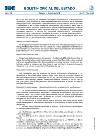 BOLETÍN OFICIAL DEL ESTADO
Núm. 168	                                      Sábado 14 de julio de 2012	                        Sec. I. Pág. 50500


            la Oficina de Conflictos de Intereses o el órgano competente de la Administración
            autonómica o local, la remitirá al centro pagador para que en el caso de que el interesado
            opte por percibir las retribuciones correspondientes al puesto público o privado que vaya
            a desempeñar o, en su caso, percepción de la pensión de jubilación o retiro, deje de
            abonarle las citadas pensiones indemnizatorias, prestaciones compensatorias y cualquier
            otra percepción económica. A falta de opción en el plazo señalado, se entenderá que el
            interesado renuncia a percibir las pensiones indemnizatorias, prestaciones
            compensatorias y cualquier otra percepción económica a que se refiere el artículo 1
            optando por percibir la retribución correspondiente al cargo o actividad que ejerza en la
            actualidad o, en su caso, la pensión de jubilación o retiro.

            Disposición transitoria tercera.

                La derogación del apartado 4 del artículo 214 del texto refundido de la Ley General de
            la Seguridad Social prevista en este Real Decreto-ley será de aplicación a las prestaciones
            por desempleo cuyo nacimiento del derecho derive de situaciones legales de desempleo
            producidas a partir de la entrada en vigor de esta norma.

            Disposición transitoria cuarta.

                Sin perjuicio de la derogación del apartado 1.4 del artículo 215 del texto refundido de
            la Ley General de la Seguridad Social prevista en este Real Decreto-ley, dicho apartado
            mantendrá su aplicación para los desempleados mayores de cuarenta y cinco años que
            hubieran agotado la prestación por desempleo de nivel contributivo de setecientos veinte
            días antes de la entrada en vigor de este Real Decreto- ley.

            Disposición transitoria quinta.

                Los trabajadores que, por aplicación del artículo 218 del texto refundido de la Ley
            General de la Seguridad Social, tuvieran fijada como base de cotización, durante la
            percepción del subsidio por desempleo, el 125 por cien del tope mínimo de cotización
            vigente en cada momento, pasaran a tener como base de cotización el 100 por cien de
            ese tope mínimo a partir del día primero del mes siguiente al de la entrada en vigor de
            este Real Decreto Ley.

            Disposición transitoria sexta.  Supresión del derecho a la aplicación de bonificaciones.

                1.  a)  Queda suprimido el derecho de las empresas a la aplicación de bonificaciones
            por contratación, mantenimiento del empleo o fomento del autoempleo, en las cuotas a la
            Seguridad Social y, en su caso, cuotas de recaudación conjunta, que se estén aplicando
            a la entrada en vigor de este Real Decreto-ley, en virtud de cualquier norma, en vigor o
            derogada, en que hubieran sido establecidas.
                b)  Lo dispuesto en el párrafo anterior será de aplicación a las bonificaciones en las
            cuotas devengadas a partir del mes siguiente al de la entrada en vigor de este Real
            Decreto-ley.
                2.  No será de aplicación lo previsto en el apartado 1 a las bonificaciones recogidas
            en las siguientes disposiciones:

                a)  Real Decreto-ley 3/2012, de 10 de febrero, de medidas urgentes para la reforma
            del mercado laboral.
                b)  Ley 3/2012, de 6 de julio, de medidas urgentes para la reforma del mercado
            laboral.
                                                                                                                   cve: BOE-A-2012-9364




                c)  Los apartado 2, 3, 4, 4 bis, 5 y 6 del artículo 2 de la Ley 43/2006, de 29 de
            diciembre, para la mejora del crecimiento y del empleo.
                d)  Real Decreto-ley 18/2011, de 18 de noviembre, por el que se regulan las
            bonificaciones de cuotas a la Seguridad Social de los contratos de trabajo celebrados con
            personas con discapacidad por la Organización Nacional de Ciegos Españoles (ONCE) y
 