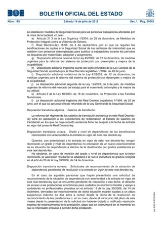 BOLETÍN OFICIAL DEL ESTADO
Núm. 168	                                 Sábado 14 de julio de 2012	                            Sec. I. Pág. 50501


            se establecen medidas de Seguridad Social para las personas trabajadoras afectadas por
            la crisis de la bacteria «E.coli».
                e)  Artículo 21.3 de la Ley Orgánica 1/2004, de 28 de diciembre, de Medidas de
            Protección Integral contra la Violencia de Género.
                f)  Real Decreto-ley 11/98, de 4 de septiembre, por el que se regulan las
            bonificaciones de cuotas a la Seguridad Social de los contratos de interinidad que se
            celebren con personas desempleadas para sustituir a trabajadores durante los períodos
            de descanso por maternidad, adopción y acogimiento.
                g)  Disposición adicional novena de la Ley 45/2002, de 12 de diciembre, de medidas
            urgentes para la reforma del sistema de protección por desempleo y mejora de la
            ocupabilidad.
                h)  Disposición adicional trigésima quinta del texto refundido de la Ley General de la
            Seguridad Social, aprobado por el Real Decreto legislativo 1/1994, de 20 de junio.
                i)  Disposición adicional undécima de la Ley 45/2002, de 12 de diciembre, de
            medidas urgentes para la reforma del sistema de protección por desempleo y mejora de
            la ocupabilidad.
                j)  La disposición adicional segunda de la Ley 12/2001, de 9 de julio, de medidas
            urgentes de reforma del mercado de trabajo para el incremento del empleo y la mejora de
            su calidad.
                k)  Artículo 9 de la Ley 40/2003, de 18 de noviembre, de Protección a las Familias
            Numerosas.
                l)  La disposición adicional trigésima del Real Decreto Legislativo 1/1994, de 20 de
            junio, por el que se aprueba el texto refundido de la Ley General de la Seguridad Social.

            Disposición transitoria séptima.  Salarios de tramitación.

                La reforma del régimen de los salarios de tramitación contenida en este Real Decreto-
            ley será de aplicación a los expedientes de reclamación al Estado de salarios de
            tramitación en los que no haya recaído sentencia firme de despido a la fecha de entrada
            en vigor del presente Real Decreto-ley.

            Disposición transitoria octava.  Grado y nivel de dependencia de los beneficiarios
               reconocidos con anterioridad a la entrada en vigor de este real decreto-ley.

                Quienes, con anterioridad a la entrada en vigor de este real decreto-ley, tengan
            reconocido un grado y nivel de dependencia no precisarán de un nuevo reconocimiento
            de su situación de dependencia a efectos de la clasificación por grados establecida en
            este real decreto-ley.
                No obstante, en caso de revisión del grado y nivel de dependencia que tuvieran
            reconocido, la valoración resultante se adaptará a la nueva estructura de grados recogida
            en el artículo 26 de la Ley 39/2006, de 14 de diciembre.

            Disposición transitoria novena.  Solicitudes de reconocimiento de la situación de
               dependencia pendientes de resolución a la entrada en vigor de este real decreto-ley.

                En el caso de aquellas personas que hayan presentado una solicitud de
            reconocimiento de la situación de dependencia con anterioridad a la entrada en vigor de
            este real decreto-ley que se encuentre pendiente de resolución a esa fecha, el derecho
            de acceso a las prestaciones económicas para cuidados en el entorno familiar y apoyo a
            cuidadores no profesionales previstas en el artículo 18 de la Ley 39/2006, de 14 de
            diciembre, derivadas del reconocimiento de dicha situación estarán sujetas a un plazo
                                                                                                                  cve: BOE-A-2012-9364




            suspensivo máximo de dos años a contar desde la fecha de la resolución de
            reconocimiento de las prestaciones o, en su caso, desde el transcurso del plazo de seis
            meses desde la presentación de la solicitud sin haberse dictado y notificado resolución
            expresa de reconocimiento de la prestación, plazo que se interrumpirá en el momento en
            que el interesado empiece a percibir dicha prestación.
 