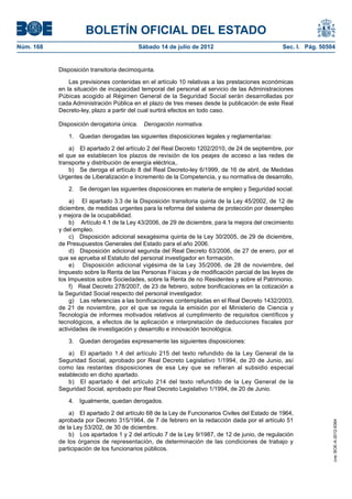 BOLETÍN OFICIAL DEL ESTADO
Núm. 168	                                 Sábado 14 de julio de 2012	                             Sec. I. Pág. 50504


            Disposición transitoria decimoquinta.

                Las previsiones contenidas en el artículo 10 relativas a las prestaciones económicas
            en la situación de incapacidad temporal del personal al servicio de las Administraciones
            Púbicas acogido al Régimen General de la Seguridad Social serán desarrolladas por
            cada Administración Pública en el plazo de tres meses desde la publicación de este Real
            Decreto-ley, plazo a partir del cual surtirá efectos en todo caso.

            Disposición derogatoria única.  Derogación normativa.

               1.  Quedan derogadas las siguientes disposiciones legales y reglamentarias:

                a)  El apartado 2 del artículo 2 del Real Decreto 1202/2010, de 24 de septiembre, por
            el que se establecen los plazos de revisión de los peajes de acceso a las redes de
            transporte y distribución de energía eléctrica,.
                b)  Se deroga el artículo 8 del Real Decreto-ley 6/1999, de 16 de abril, de Medidas
            Urgentes de Liberalización e Incremento de la Competencia, y su normativa de desarrollo,

               2.  Se derogan las siguientes disposiciones en materia de empleo y Seguridad social:

                a)  El apartado 3.3 de la Disposición transitoria quinta de la Ley 45/2002, de 12 de
            diciembre, de medidas urgentes para la reforma del sistema de protección por desempleo
            y mejora de la ocupabilidad.
                b)  Artículo 4.1 de la Ley 43/2006, de 29 de diciembre, para la mejora del crecimiento
            y del empleo.
                c)  Disposición adicional sexagésima quinta de la Ley 30/2005, de 29 de diciembre,
            de Presupuestos Generales del Estado para el año 2006.
                d)  Disposición adicional segunda del Real Decreto 63/2006, de 27 de enero, por el
            que se aprueba el Estatuto del personal investigador en formación.
                e)  Disposición adicional vigésima de la Ley 35/2006, de 28 de noviembre, del
            Impuesto sobre la Renta de las Personas Físicas y de modificación parcial de las leyes de
            los Impuestos sobre Sociedades, sobre la Renta de no Residentes y sobre el Patrimonio.
                f)  Real Decreto 278/2007, de 23 de febrero, sobre bonificaciones en la cotización a
            la Seguridad Social respecto del personal investigador.
                g)  Las referencias a las bonificaciones contempladas en el Real Decreto 1432/2003,
            de 21 de noviembre, por el que se regula la emisión por el Ministerio de Ciencia y
            Tecnología de informes motivados relativos al cumplimiento de requisitos científicos y
            tecnológicos, a efectos de la aplicación e interpretación de deducciones fiscales por
            actividades de investigación y desarrollo e innovación tecnológica.

               3.  Quedan derogadas expresamente las siguientes disposiciones:

                a)  El apartado 1.4 del artículo 215 del texto refundido de la Ley General de la
            Seguridad Social, aprobado por Real Decreto Legislativo 1/1994, de 20 de Junio, así
            como las restantes disposiciones de esa Ley que se refieran al subsidio especial
            establecido en dicho apartado.
                b)  El apartado 4 del artículo 214 del texto refundido de la Ley General de la
            Seguridad Social, aprobado por Real Decreto Legislativo 1/1994, de 20 de Junio.

               4.  Igualmente, quedan derogados.

                a)  El apartado 2 del artículo 68 de la Ley de Funcionarios Civiles del Estado de 1964,
            aprobada por Decreto 315/1964, de 7 de febrero en la redacción dada por el artículo 51
                                                                                                                   cve: BOE-A-2012-9364




            de la Ley 53/202, de 30 de diciembre.
                b)  Los apartados 1 y 2 del artículo 7 de la Ley 9/1987, de 12 de junio, de regulación
            de los órganos de representación, de determinación de las condiciones de trabajo y
            participación de los funcionarios públicos.
 