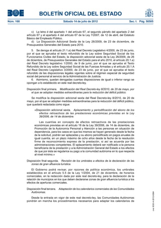BOLETÍN OFICIAL DEL ESTADO
Núm. 168	                                 Sábado 14 de julio de 2012	                            Sec. I. Pág. 50505


                 c)  La letra d del apartado 1 del artículo 67, el segundo párrafo del apartado 2 del
            artículo 67 y el apartado 4 del artículo 67 de la Ley 7/2007, de 12 de abril, del Estatuto
            Básico del Empleado Público.
                 d)  La Disposición Adicional Sexta de la Ley 26/2009, de 23 de diciembre, de
            Presupuestos Generales del Estado para 2010.

                5.  Se deroga el artículo 21.1.a) del Real Decreto Legislativo 4/2000, de 23 de junio,
            por el que se aprueba el texto refundido de la Ley sobre Seguridad Social de los
            Funcionarios Civiles del Estado, la disposición adicional sexta de la Ley 26/2009, de 26
            de diciembre, de Presupuestos Generales del Estado para el año 2010, el artículo 20.1.a)
            del Real Decreto legislativo 1/2000, de 9 de junio, por el que se aprueba el Texto
            Refundido de la Ley sobre Seguridad Social de las Fuerzas Armadas y el artículo 20.1.A
            del Real Decreto Legislativo 3/2000, de 23 de junio, por el que se aprueba el texto
            refundido de las disposiciones legales vigentes sobre el régimen especial de seguridad
            social del personal al servicio de la Administración de Justicia.
                6.  Asimismo, quedan derogadas cuantas disposiciones de igual o inferior rango se
            opongan a lo establecido en este real decreto-ley.

            Disposición final primera.  Modificación del Real Decreto-ley 8/2010, de 20 de mayo, por
               el que se adoptan medidas extraordinarias para la reducción del déficit público.

               Se modifica la disposición adicional sexta del Real Decreto-ley 8/2010, de 20 de
            mayo, por el que se adoptan medidas extraordinarias para la reducción del déficit público,
            que quedará redactada como sigue:

                  «Disposición adicional sexta.  Aplazamiento y periodificación del abono de los
                     efectos retroactivos de las prestaciones económicas previstas en la Ley
                     39/2006, de 14 de diciembre.

                      Las cuantías en concepto de efectos retroactivos de las prestaciones
                  económicas previstas en el artículo 18 de la Ley 39/2006, de 14 de diciembre, de
                  Promoción de la Autonomía Personal y Atención a las personas en situación de
                  dependencia, para los casos en que los mismos se hayan generado desde la fecha
                  de la solicitud, podrán ser aplazadas y su abono periodificado en pagos anuales de
                  igual cuantía, en un plazo máximo de ocho años desde la fecha de la resolución
                  firme de reconocimiento expreso de la prestación, si así se acuerda por las
                  administraciones competentes. El aplazamiento deberá ser notificado a la persona
                  beneficiaria de la prestación y a la Administración General del Estado a los efectos
                  de que por ésta se regularice su pago a la comunidad autónoma en lo que respecta
                  al nivel mínimo.»

            Disposición final segunda.  Revisión de los umbrales a efectos de la declaración de las
               zonas de gran afluencia turística.

                El Gobierno podrá revisar, por razones de política económica, los umbrales
            establecidos en el artículo 5.5 de la Ley 1/2004, de 21 de diciembre, de horarios
            comerciales, en la redacción dada por este real decreto-ley, para la declaración de la
            relación de municipios en los que deben declararse zonas de gran afluencia turística a los
            efectos de aperturas comerciales.

            Disposición final tercera.  Adaptación de los calendarios comerciales de las Comunidades
               Autónomas.
                                                                                                                  cve: BOE-A-2012-9364




               Desde la entrada en vigor de este real decreto-ley, las Comunidades Autónomas
            pondrán en marcha los procedimientos necesarios para adaptar los calendarios de
 