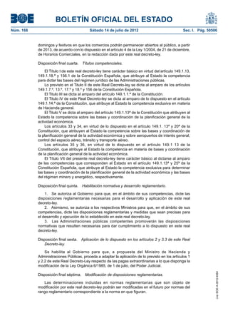 BOLETÍN OFICIAL DEL ESTADO
Núm. 168	                                   Sábado 14 de julio de 2012	                               Sec. I. Pág. 50506


            domingos y festivos en que los comercios podrán permanecer abiertos al público, a partir
            de 2013, de acuerdo con lo dispuesto en el artículo 4 de la Ley 1/2004, de 21 de diciembre,
            de Horarios Comerciales, en la redacción dada por este real decreto-ley.

            Disposición final cuarta.  Títulos competenciales.

                El Título I de este real decreto-ley tiene carácter básico en virtud del artículo 149.1.13,
            149.1.18.ª y 156.1 de la Constitución Española, que atribuye al Estado la competencia
            para dictar las bases del régimen jurídico de las Administraciones públicas.
                Lo previsto en el Titulo II de este Real Decreto-ley se dicta al amparo de los artículos
            149.1.7.º, 13.º, 17.º y 18.º y 156 de la Constitución Española.
                El Titulo III se dicta al amparo del artículo 149.1.1.ª de la Constitución.
                El Titulo IV de este Real Decreto-ley se dicta al amparo de lo dispuesto en el artículo
            149.1.14.ª de la Constitución, que atribuye al Estado la competencia exclusiva en materia
            de Hacienda general.
                El Titulo V se dicta al amparo del artículo 149.1.13ª de la Constitución que atribuyen al
            Estado la competencia sobre las bases y coordinación de la planificación general de la
            actividad económica.
                Los artículos 33 y 34, en virtud de lo dispuesto en el artículo 149.1. 13ª y 20ª de la
            Constitución, que atribuyen al Estado la competencia sobre las bases y coordinación de
            la planificación general de la actividad económica y sobre aeropuertos de interés general,
            control del espacio aéreo, tránsito y transporte aéreo.
                Los artículos 35 y 36, en virtud de lo dispuesto en el artículo 149.1 13 de la
            Constitución, que atribuye al Estado la competencia en materia de bases y coordinación
            de la planificación general de la actividad económica.
                El Título VII del presente real decreto-ley tiene carácter básico al dictarse al amparo
            de las competencias que corresponden al Estado en el artículo 149.1.13ª y 25ª de la
            Constitución Española, que atribuye al Estado la competencia exclusiva para determinar
            las bases y coordinación de la planificación general de la actividad económica y las bases
            del régimen minero y energético, respectivamente.

            Disposición final quinta.  Habilitación normativa y desarrollo reglamentario.

                1.  Se autoriza al Gobierno para que, en el ámbito de sus competencias, dicte las
            disposiciones reglamentarias necesarias para el desarrollo y aplicación de este real
            decreto-ley.
                2.  Asimismo, se autoriza a los respectivos Ministros para que, en el ámbito de sus
            competencias, dicte las disposiciones reglamentarias y medidas que sean precisas para
            el desarrollo y ejecución de lo establecido en este real decreto-ley.
                3.  Las Administraciones públicas competentes promoverán las disposiciones
            normativas que resulten necesarias para dar cumplimiento a lo dispuesto en este real
            decreto-ley.

            Disposición final sexta.  Aplicación de lo dispuesto en los artículos 2 y 3.3 de este Real
               Decreto-ley.

                Se habilita al Gobierno para que, a propuesta del Ministro de Hacienda y
            Administraciones Públicas, proceda a adaptar la aplicación de lo previsto en los artículos 1
            y 2.2 de este Real Decreto-Ley respecto de las pagas extraordinarias a lo que disponga la
            modificación de la Ley Orgánica 6/1985, de 1 de julio, del Poder Judicial.
                                                                                                                       cve: BOE-A-2012-9364




            Disposición final séptima.  Modificación de disposiciones reglamentarias.

               Las determinaciones incluidas en normas reglamentarias que son objeto de
            modificación por este real decreto-ley podrán ser modificadas en el futuro por normas del
            rango reglamentario correspondiente a la norma en que figuran.
 