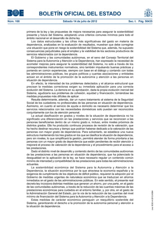 BOLETÍN OFICIAL DEL ESTADO
Núm. 168	                                  Sábado 14 de julio de 2012	                               Sec. I. Pág. 50435


            primera de la ley y las propuestas de mejora necesarias para asegurar la sostenibilidad
            presente y futura del Sistema, adoptando unos criterios comunes mínimos para todo el
            ámbito nacional en el desarrollo de dicha ley.
                 Los datos estructurales y las cifras más significativas del gasto en materia de
            dependencia, analizadas en la evaluación de resultados, muestran que debe corregirse
            una situación que pone en riesgo la sostenibilidad del Sistema que, además, ha supuesto
            consecuencias perjudiciales para el empleo y la viabilidad de los sectores productivos de
            servicios relacionados con la dependencia.
                 El Gobierno y las comunidades autónomas, en el seno del Consejo Territorial del
            Sistema para la Autonomía y Atención a la Dependencia, han expresado la necesidad de
            acometer mejoras para asegurar la sosteniblidad del Sistema, no solo a través de los
            correspondientes instrumentos normativos, sino también impulsando buenas prácticas y
            poniendo en común experiencias, siempre con base en el diálogo y contando con todas
            las administraciones públicas, los grupos políticos y cuantas asociaciones y entidades
            actúan en el ámbito de la promoción de la autonomía y atención a las personas en
            situación de dependencia.
                 En efecto, la intensidad de los problemas detectados y el alcance estructural que
            precisan la medidas correctoras exigen su inmediata aplicación para una correcta
            evolución del Sistema. La demora en su aprobación, dada la propia evolución inercial del
            Sistema, agudizaría sus problemas de cohesión, equidad y financiación, tornándose las
            medidas propuestas más difíciles de aplicar.
                 Resulta determinante, además, dar un nuevo tratamiento al sistema de la Seguridad
            Social de los cuidadores no profesionales de las personas en situación de dependencia.
            Asimismo, en cuanto al servicio de ayuda a domicilio es necesario determinar que los
            servicios relacionados con las necesidades domésticas solo puedan ser reconocidos
            conjuntamente con los de atención personal.
                 La actual clasificación en grados y niveles de la situación de dependencia no ha
            significado una diferenciación en las prestaciones y servicios que se reconocen a las
            personas beneficiarias dentro de un mismo grado e, incluso, entre niveles próximos de
            distintos grados. Ello ha producido continuos procesos de revisión de la valoración, que
            ha hecho destinar recursos y tiempo que podrían haberse dedicado a la valoración de las
            personas con mayor grado de dependencia. Para solventarlo, se establece una nueva
            estructura manteniendo los tres grados en los que se clasifica la situación de dependencia,
            pero sin niveles, lo que simplificará la gestión, permitirá atender de forma prioritaria a las
            personas con un mayor grado de dependencia que están pendientes de recibir atención y
            mejorará el proceso de valoración de la dependencia y el procedimiento para el acceso a
            las prestaciones.
                 Dado el distinto nivel de desarrollo y contenido dentro de las comunidades autónomas
            de las prestaciones a las personas en situación de dependencia, que ha potenciado la
            desigualdad en la aplicación de la ley, se hace necesario regular un contenido común
            mínimo de intensidad y compatibilidad de las prestaciones para todas las administraciones
            actuantes.
                 La sostenibilidad económica del Sistema para la Autonomía y Atención a la
            Dependencia, la situación económica por la que atraviesa la economía española y la
            exigencia de cumplimiento de los objetivos de déficit público, requieren la adopción por el
            Gobierno de medidas urgentes de naturaleza económica que se traduzcan en ahorros
            inmediatos en el gasto de las administraciones públicas. En este sentido, el presente real
            decreto-ley incorpora distintas medidas que generan un ahorro, por una parte, en el gasto
            de las comunidades autónomas, a través de la reducción de las cuantías máximas de las
            prestaciones económicas para cuidados en el entorno familiar, y, por otra, en el gasto de
                                                                                                                      cve: BOE-A-2012-9364




            la Administración General del Estado, por la vía de la reducción de las cuantías del nivel
            mínimo de financiación del Sistema para la Autonomía y Atención a la Dependencia.
                 Estas medidas de carácter económico persiguen un reequilibrio sostenible del
            Sistema, garantizando el derecho a la promoción de la autonomía personal y atención a
            la situación de dependencia.
 