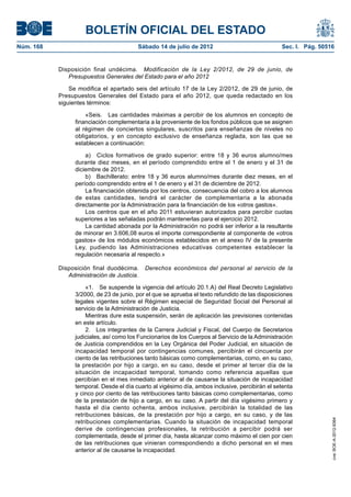 BOLETÍN OFICIAL DEL ESTADO
Núm. 168	                                 Sábado 14 de julio de 2012	                             Sec. I. Pág. 50516


            Disposición final undécima.  Modificación de la Ley 2/2012, de 29 de junio, de
               Presupuestos Generales del Estado para el año 2012

                Se modifica el apartado seis del artículo 17 de la Ley 2/2012, de 29 de junio, de
            Presupuestos Generales del Estado para el año 2012, que queda redactado en los
            siguientes términos:

                      «Seis.  Las cantidades máximas a percibir de los alumnos en concepto de
                  financiación complementaria a la proveniente de los fondos públicos que se asignen
                  al régimen de conciertos singulares, suscritos para enseñanzas de niveles no
                  obligatorios, y en concepto exclusivo de enseñanza reglada, son las que se
                  establecen a continuación:

                      a)  Ciclos formativos de grado superior: entre 18 y 36 euros alumno/mes
                  durante diez meses, en el período comprendido entre el 1 de enero y el 31 de
                  diciembre de 2012.
                      b)  Bachillerato: entre 18 y 36 euros alumno/mes durante diez meses, en el
                  período comprendido entre el 1 de enero y el 31 de diciembre de 2012.
                      La financiación obtenida por los centros, consecuencia del cobro a los alumnos
                  de estas cantidades, tendrá el carácter de complementaria a la abonada
                  directamente por la Administración para la financiación de los «otros gastos».
                      Los centros que en el año 2011 estuvieran autorizados para percibir cuotas
                  superiores a las señaladas podrán mantenerlas para el ejercicio 2012.
                      La cantidad abonada por la Administración no podrá ser inferior a la resultante
                  de minorar en 3.606,08 euros el importe correspondiente al componente de «otros
                  gastos» de los módulos económicos establecidos en el anexo IV de la presente
                  Ley, pudiendo las Administraciones educativas competentes establecer la
                  regulación necesaria al respecto.»

            Disposición final duodécima.  Derechos económicos del personal al servicio de la
               Administración de Justicia.

                       «1.  Se suspende la vigencia del artículo 20.1.A) del Real Decreto Legislativo
                  3/2000, de 23 de junio, por el que se aprueba el texto refundido de las disposiciones
                  legales vigentes sobre el Régimen especial de Seguridad Social del Personal al
                  servicio de la Administración de Justicia.
                       Mientras dure esta suspensión, serán de aplicación las previsiones contenidas
                  en este artículo.
                       2.  Los integrantes de la Carrera Judicial y Fiscal, del Cuerpo de Secretarios
                  judiciales, así como los Funcionarios de los Cuerpos al Servicio de la Administración
                  de Justicia comprendidos en la Ley Orgánica del Poder Judicial, en situación de
                  incapacidad temporal por contingencias comunes, percibirán el cincuenta por
                  ciento de las retribuciones tanto básicas como complementarias, como, en su caso,
                  la prestación por hijo a cargo, en su caso, desde el primer al tercer día de la
                  situación de incapacidad temporal, tomando como referencia aquellas que
                  percibían en el mes inmediato anterior al de causarse la situación de incapacidad
                  temporal. Desde el día cuarto al vigésimo día, ambos inclusive, percibirán el setenta
                  y cinco por ciento de las retribuciones tanto básicas como complementarias, como
                  de la prestación de hijo a cargo, en su caso. A partir del día vigésimo primero y
                  hasta el día ciento ochenta, ambos inclusive, percibirán la totalidad de las
                  retribuciones básicas, de la prestación por hijo a cargo, en su caso, y de las
                                                                                                                   cve: BOE-A-2012-9364




                  retribuciones complementarias. Cuando la situación de incapacidad temporal
                  derive de contingencias profesionales, la retribución a percibir podrá ser
                  complementada, desde el primer día, hasta alcanzar como máximo el cien por cien
                  de las retribuciones que vinieran correspondiendo a dicho personal en el mes
                  anterior al de causarse la incapacidad.
 
