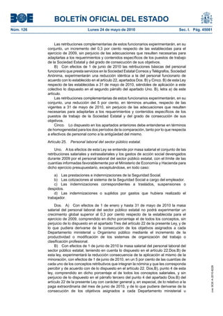 BOLETÍN OFICIAL DEL ESTADO
Núm. 126                            Lunes 24 de mayo de 2010                                 Sec. I. Pág. 45081


                Las retribuciones complementarias de estos funcionarios experimentarán, en su
           conjunto, un incremento del 0,3 por ciento respecto de las establecidas para el
           ejercicio de 2009, sin perjuicio de las adecuaciones que resulten necesarias para
           adaptarlas a los requerimientos y contenidos específicos de los puestos de trabajo
           de la Sociedad Estatal y del grado de consecución de sus objetivos.
                B) Con efectos de 1 de junio de 2010 las retribuciones básicas del personal
           funcionario que presta servicios en la Sociedad Estatal Correos y Telégrafos, Sociedad
           Anónima, experimentarán una reducción idéntica a la del personal funcionario de
           acuerdo con lo establecido en el artículo 22, apartados Dos. B) y Cinco. B) de esta Ley
           respecto de las establecidas a 31 de mayo de 2010, siéndoles de aplicación a este
           colectivo lo dispuesto en el segundo párrafo del apartado Uno. B), letra a) de este
           artículo.
                Las retribuciones complementarias de estos funcionarios experimentarán, en su
           conjunto, una reducción del 5 por ciento, en términos anuales, respecto de las
           vigentes a 31 de mayo de 2010, sin perjuicio de las adecuaciones que resulten
           necesarias para adaptarlas a los requerimientos y contenidos específicos de los
           puestos de trabajo de la Sociedad Estatal y del grado de consecución de sus
           objetivos.
                Cinco. Lo dispuesto en los apartados anteriores debe entenderse en términos
           de homogeneidad para los dos períodos de la comparación, tanto por lo que respecta
           a efectivos de personal como a la antigüedad del mismo.

           Artículo 25.   Personal laboral del sector público estatal.

                Uno. A los efectos de esta Ley se entiende por masa salarial el conjunto de las
           retribuciones salariales y extrasalariales y los gastos de acción social devengados
           durante 2009 por el personal laboral del sector público estatal, con el límite de las
           cuantías informadas favorablemente por el Ministerio de Economía y Hacienda para
           dicho ejercicio presupuestario, exceptuándose, en todo caso:

               a) Las prestaciones e indemnizaciones de la Seguridad Social.
               b) Las cotizaciones al sistema de la Seguridad Social a cargo del empleador.
               c) Las indemnizaciones correspondientes a traslados, suspensiones o
           despidos.
               d) Las indemnizaciones o suplidos por gastos que hubiera realizado el
           trabajador.

                Dos. A) Con efectos de 1 de enero y hasta 31 de mayo de 2010 la masa
           salarial del personal laboral del sector público estatal no podrá experimentar un
           crecimiento global superior al 0,3 por ciento respecto de la establecida para el
           ejercicio de 2009, comprendido en dicho porcentaje el de todos los conceptos, sin
           perjuicio de lo dispuesto en el apartado Tres del artículo 22 de la presente Ley, y de
           lo que pudiera derivarse de la consecución de los objetivos asignados a cada
           Departamento ministerial u Organismo público mediante el incremento de la
           productividad o modificación de los sistemas de organización del trabajo o
           clasificación profesional.
                B) Con efectos de 1 de junio de 2010 la masa salarial del personal laboral del
           sector público estatal, teniendo en cuenta lo dispuesto en el artículo 22.Dos.B) de
           esta ley, experimentará la reducción consecuencia de la aplicación al mismo de la
           minoración, con efectos de 1 de junio de 2010, en un 5 por ciento de las cuantías de
           cada uno de los conceptos retributivos que integran la nómina y que les corresponda
                                                                                                              cve: BOE-A-2010-8228




           percibir y de acuerdo con de lo dispuesto en el artículo 22. Dos,B), punto 4 de esta
           ley, comprendido en dicho porcentaje el de todos los conceptos salariales, y sin
           perjuicio de lo dispuesto en el párrafo tercero del punto 4 del apartado Dos.B) del
           artículo 22 de la presente Ley con carácter general y, en especial, de lo relativo a la
           paga extraordinaria del mes de junio de 2010, y de lo que pudiera derivarse de la
           consecución de los objetivos asignados a cada Departamento ministerial u
 