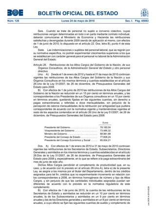 BOLETÍN OFICIAL DEL ESTADO
Núm. 126                                 Lunes 24 de mayo de 2010                                     Sec. I. Pág. 45083


                Seis. Cuando se trate de personal no sujeto a convenio colectivo, cuyas
           retribuciones vengan determinadas en todo o en parte mediante contrato individual,
           deberán comunicarse al Ministerio de Economía y Hacienda las retribuciones
           satisfechas y devengadas durante 2009 siendo de aplicación al mismo, con efectos
           de 1 de junio de 2010, lo dispuesto en el artículo 22. Dos, letra B), punto 4 de esta
           Ley.
                Siete. Las indemnizaciones o suplidos del personal laboral, que se regirán por
           su normativa específica, no podrán experimentar crecimientos superiores a los que
           se establezcan con carácter general para el personal no laboral de la Administración
           General del Estado.

           Artículo 26. Retribuciones de los Altos Cargos del Gobierno de la Nación, de sus
               Órganos Consultivos, de la Administración General del Estado y otro personal
               directivo.
               Uno. A) Desde el 1 de enero de 2010 y hasta el 31 de mayo de 2010 continúan
           vigentes las retribuciones de los Altos Cargos del Gobierno de la Nación y sus
           Órganos Consultivos en los mismos términos y cuantías establecidas en el artículo
           26.Uno de la Ley 51/2007, de 26 de diciembre, de Presupuestos Generales del
           Estado para 2008.
               B) Con efectos de 1 de junio de 2010 las retribuciones de los Altos Cargos del
           Gobierno de la Nación se reducirán en un 15 por ciento en términos anuales, y las
           correspondientes a los Presidentes de sus Órganos consultivos en un 10 por ciento
           en términos anuales, quedando fijadas en las siguientes cuantías, sin derecho a
           pagas extraordinarias y referidas a doce mensualidades, sin perjuicio de la
           percepción de catorce mensualidades de la retribución por antigüedad que pudiera
           corresponderles de acuerdo con la normativa vigente y manteniéndose vigentes el
           resto de los aspectos contenidos en el artículo 26.Uno de la Ley 51/2007, de 26 de
           diciembre, de Presupuestos Generales del Estado para 2008:

                                                                                            Euros

                    Presidente del Gobierno. . . . . . . . . . . . . . . . . . . . .      78.185,04
                    Vicepresidente del Gobierno . . . . . . . . . . . . . . . . .         73.486,32
                    Ministro del Gobierno . . . . . . . . . . . . . . . . . . . . . . .   68.981,88
                    Presidente del Consejo de Estado . . . . . . . . . . . . .            77.808,24
                    Presidente del Consejo Económico y Social . . . . .                   85.004,21

               Dos. A) Con efectos de 1 de enero de 2010 a 31 de mayo de 2010 continúan
           vigentes las retribuciones de los Secretarios de Estado, Subsecretarios, Directores
           Generales y asimilados en los mismos términos y cuantías establecidas en el artículo
           26.Dos de la Ley 51/2007, de 26 de diciembre, de Presupuestos Generales del
           Estado para 2008 y, especialmente, en lo que se refiere a la paga extraordinaria del
           mes de junio de este año.
               Dichos Altos Cargos percibirán el complemento de productividad que, en su
           caso, y de acuerdo con lo previsto en el artículo 28.Uno.A), letra e) de la presente
           Ley, se asigne a los mismos por el titular del Departamento, dentro de los créditos
           asignados para tal fin, créditos que no experimentarán incremento en relación con
           los correspondientes a 2008, en términos homogéneos de número y tipo de Altos
           Cargos, y sin perjuicio de que las cantidades individuales asignadas puedan ser
           diferentes de acuerdo con lo previsto en la normativa reguladora de este
           complemento.
                                                                                                                       cve: BOE-A-2010-8228




               B) Con efectos de 1 de junio de 2010, la cuantía de las retribuciones de los
           Secretarios de Estado y asimilados se reducirán en un 10 por ciento en términos
           anuales, la de los Subsecretarios y asimilados en un 9 por ciento en términos
           anuales y las de los Directores generales y asimilados en un 8 por ciento en términos
           anuales, a cuyo efecto se fijan las siguientes cuantías de sueldo y complemento de
 
