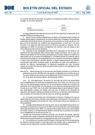 BOLETÍN OFICIAL DEL ESTADO
Núm. 126                                    Lunes 24 de mayo de 2010                                     Sec. I. Pág. 45086


           en el primer párrafo de esta letra, la cuantía en concepto de sueldo y trienios que se
           recogen en el cuadro siguiente:

                                                                                               Euros

                     Sueldo . . . . . . . . . . . . . . . . . . . . . . . . . . . . . . . .     648,83
                     Complemento de Destino . . . . . . . . . . . . . . . . . .               1.901,44

                La paga extraordinaria del mes de junio de 2010 se regirá por lo dispuesto en el
           apartado Siete,A) de este artículo.
                2. Dentro de los créditos establecidos al efecto, el Presidente del Consejo de
           Estado podrá asignar complemento de productividad a los Consejeros Permanentes
           y Secretario General del mismo, de acuerdo con lo previsto en el artículo 28.Uno. B)
           letra e) de la presente Ley, créditos que experimentarán, a partir del 1 de junio
           de 2010, una reducción del 9 por ciento en términos anuales en relación con los
           asignados en 2008, en términos homogéneos de número y tipo de cargos a que
           hace referencia este artículo 26.Siete.
                C) Además de las cantidades derivadas de lo dispuesto en las letras A y B
           anteriores de este apartado Siete, dichos Altos Cargos percibirán, en su caso, las
           retribuciones fijadas en los Acuerdos aprobados por el propio Órgano en materia de
           adecuación por el concepto de antigüedad y, si hubieran tenido la condición previa
           de funcionarios públicos, con independencia de su situación de actividad, jubilación
           o retiro como funcionarios, tendrán derecho a seguir perfeccionando los trienios
           reconocidos bajo dicha condición según la normativa en cada caso aplicable y a
           percibir, en catorce mensualidades, la diferencia resultante por este concepto
           cuando la cuantía derivada de dicha normativa fuera superior a la aprobada en los
           referidos Acuerdos.

           Artículo 28. Retribuciones de los funcionarios del Estado incluidos en el ámbito de
               aplicación de la Ley 30/1984, de 2 de agosto, de Medidas para la Reforma de la
               Función Pública en los términos de la Disposición Final Cuarta de la Ley 7/2007,
               de 12 de abril, del Estatuto Básico del Empleado Público.

               Uno. A) Con efectos de 1 de enero a 31 de mayo de 2010 y de conformidad
           con lo establecido en los artículos 22.apartados Dos, A) y Cinco, A) y 24.Uno. A) de
           esta Ley, las retribuciones a percibir por los funcionarios incluidos en el ámbito de
           aplicación de la Ley 30/1984, de 2 de agosto, en los términos de la Disposición Final
           Cuarta de la Ley 7/2007, de 12 de abril, del Estatuto Básico del Empleado Público,
           que desempeñen puestos de trabajo para los que el Gobierno ha aprobado la
           aplicación del régimen retributivo previsto en dicha Ley, sin perjuicio de la aplicación
           de lo previsto en el artículo 24. Dos de esta Ley, serán las siguientes:

               a) El sueldo y los trienios que correspondan al Grupo o Subgrupo en que se
           halle clasificado el Cuerpo o Escala a que pertenezca el funcionario, de acuerdo con
           las cuantías reflejadas en el artículo 22. Cinco, A) de esta misma Ley, referidas a 12
           mensualidades.
               b) La paga extraordinaria del mes de junio, que se devengará de acuerdo con
           lo previsto en el artículo 33 de la Ley 33/1987, de 23 de diciembre, de Presupuestos
           Generales del Estado para 1988. La cuantía de dicha paga será de una mensualidad
           de sueldo, trienios y complemento de destino mensual que se perciba de acuerdo
           con lo establecido en el artículo 22.Dos, A).
                                                                                                                          cve: BOE-A-2010-8228




               Cuando los funcionarios hubieran prestado una jornada de trabajo reducida
           durante los seis meses inmediatos anteriores al mes de junio, el importe de la paga
           extraordinaria experimentará la correspondiente reducción proporcional.
               c) Con efectos de 1 de enero de 2010 hasta 31 de mayo de 2010 el complemento
           de destino correspondiente al nivel del puesto de trabajo que se desempeñe, de
           acuerdo con las siguientes cuantías referidas a doce mensualidades:
 