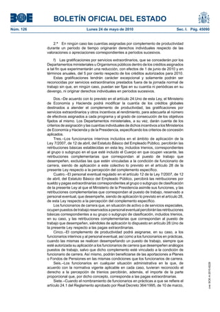 BOLETÍN OFICIAL DEL ESTADO
Núm. 126                             Lunes 24 de mayo de 2010                                   Sec. I. Pág. 45090


               2.ª En ningún caso las cuantías asignadas por complemento de productividad
           durante un período de tiempo originarán derechos individuales respecto de las
           valoraciones o apreciaciones correspondientes a períodos sucesivos.

               f) Las gratificaciones por servicios extraordinarios, que se concederán por los
           Departamentos ministeriales u Organismos públicos dentro de los créditos asignados
           a tal fin que experimentarán una reducción, con efectos de 1 de junio de 2010 y en
           términos anuales, del 5 por ciento respecto de los créditos autorizados para 2010.
               Estas gratificaciones tendrán carácter excepcional y solamente podrán ser
           reconocidas por servicios extraordinarios prestados fuera de la jornada normal de
           trabajo sin que, en ningún caso, puedan ser fijas en su cuantía ni periódicas en su
           devengo, ni originar derechos individuales en períodos sucesivos.

                Dos.–De acuerdo con lo previsto en el artículo 24.Uno de esta Ley, el Ministerio
           de Economía y Hacienda podrá modificar la cuantía de los créditos globales
           destinados a atender el complemento de productividad, las gratificaciones por
           servicios extraordinarios y otros incentivos al rendimiento, para adecuarla al número
           de efectivos asignados a cada programa y al grado de consecución de los objetivos
           fijados al mismo. Los Departamentos ministeriales, a su vez, darán cuenta de los
           criterios de asignación y las cuantías individuales de dichos incentivos a los Ministerios
           de Economía y Hacienda y de la Presidencia, especificando los criterios de concesión
           aplicados.
                Tres.–Los funcionarios interinos incluidos en el ámbito de aplicación de la
           Ley 7/2007, de 12 de abril, del Estatuto Básico del Empleado Público, percibirán las
           retribuciones básicas establecidas en esta ley, incluidos trienios, correspondientes
           al grupo o subgrupo en el que esté incluido el Cuerpo en que ocupen vacante, las
           retribuciones complementarias que correspondan al puesto de trabajo que
           desempeñen, excluidas las que estén vinculadas a la condición de funcionario de
           carrera, siendo de aplicación a este colectivo lo previsto en el artículo 28 de la
           presente Ley respecto a la percepción del complemento específico.
                Cuatro.–El personal eventual regulado en el artículo 12 de la Ley 7/2007, de 12
           de abril, del Estatuto Básico del Empleado Público, percibirá las retribuciones por
           sueldo y pagas extraordinarias correspondientes al grupo o subgrupo de clasificación
           de la presente Ley al que el Ministerio de la Presidencia asimile sus funciones, y las
           retribuciones complementarias que correspondan al puesto de trabajo, reservado a
           personal eventual, que desempeñe, siendo de aplicación lo previsto en el artículo 28,
           de esta Ley respecto a la percepción del complemento específico.
                Los funcionarios de carrera que, en situación de activo o de servicios especiales,
           ocupen puestos de trabajo reservados a personal eventual percibirán las retribuciones
           básicas correspondientes a su grupo o subgrupo de clasificación, incluidos trienios,
           en su caso, y las retribuciones complementarias que correspondan al puesto de
           trabajo que desempeñen, siéndoles de aplicación lo dispuesto en artículo 28.Uno de
           la presente Ley respecto a las pagas extraordinarias.
                Cinco.–El complemento de productividad podrá asignarse, en su caso, a los
           funcionarios interinos y al personal eventual, así como a los funcionarios en prácticas,
           cuando las mismas se realicen desempeñando un puesto de trabajo, siempre que
           esté autorizada su aplicación a los funcionarios de carrera que desempeñen análogos
           puestos de trabajo, salvo que dicho complemento esté vinculado a la condición de
           funcionario de carrera. Así mismo, podrán beneficiarse de las aportaciones a Planes
           o Fondos de Pensiones en las mismas condiciones que los funcionarios de carrera.
                Seis.–Los funcionarios en cualquier situación administrativa en la que, de
                                                                                                                 cve: BOE-A-2010-8228




           acuerdo con la normativa vigente aplicable en cada caso, tuvieran reconocido el
           derecho a la percepción de trienios percibirán, además, el importe de la parte
           proporcional que, por dicho concepto, corresponda a las pagas extraordinarias.
                Siete.–Cuando el nombramiento de funcionarios en prácticas a que se refiere el
           artículo 24.1 del Reglamento aprobado por Real Decreto 364/1995, de 10 de marzo,
 