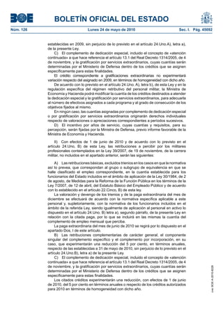 BOLETÍN OFICIAL DEL ESTADO
Núm. 126                            Lunes 24 de mayo de 2010                                 Sec. I. Pág. 45092


           establecidas en 2009, sin perjuicio de lo previsto en el artículo 24.Uno.A), letra a),
           de la presente Ley.
               C) El complemento de dedicación especial, incluido el concepto de «atención
           continuada» a que hace referencia el artículo 13.1 del Real Decreto 1314/2005, de 4
           de noviembre, y la gratificación por servicios extraordinarios, cuyas cuantías serán
           determinadas por el Ministerio de Defensa dentro de los créditos que se asignen
           específicamente para estas finalidades.
               El crédito correspondiente a gratificaciones extraordinarias no experimentará
           variación respecto del asignado en 2009, en términos de homogeneidad con dicho año.
               De acuerdo con lo previsto en el artículo 24.Uno. A), letra b), de esta Ley y en la
           regulación específica del régimen retributivo del personal militar, la Ministra de
           Economía y Hacienda podrá modificar la cuantía de los créditos destinados a atender
           la dedicación especial y la gratificación por servicios extraordinarios, para adecuarla
           al número de efectivos asignados a cada programa y al grado de consecución de los
           objetivos fijados al mismo.
               En ningún caso, las cuantías asignadas por complemento de dedicación especial
           o por gratificación por servicios extraordinarios originarán derechos individuales
           respecto de valoraciones o apreciaciones correspondientes a períodos sucesivos.
               D) El incentivo por años de servicio, cuyas cuantías y requisitos, para su
           percepción, serán fijadas por la Ministra de Defensa, previo informe favorable de la
           Ministra de Economía y Hacienda.

                II) Con efectos de 1 de junio de 2010 y de acuerdo con lo previsto en el
           artículo 24.Uno, B) de esta Ley, las retribuciones a percibir por los militares
           profesionales contemplados en la Ley 39/2007, de 19 de noviembre, de la carrera
           militar, no incluidos en el apartado anterior, serán las siguientes:

                A) Las retribuciones básicas, excluidos trienios en los casos en que la normativa
           así lo prevea, que correspondan al grupo o subgrupo de equivalencia en que se
           halle clasificado el empleo correspondiente, en la cuantía establecida para los
           funcionarios del Estado incluidos en el ámbito de aplicación de la Ley 30/1984, de 2
           de agosto, de Medidas para la Reforma de la Función Pública en los términos de la
           Ley 7/2007, de 12 de abril, del Estatuto Básico del Empleado Público y de acuerdo
           con lo establecido en el artículo 22.Cinco, B) de esta ley.
                La valoración y devengo de los trienios y de la paga extraordinaria del mes de
           diciembre se efectuará de acuerdo con la normativa específica aplicable a este
           personal y, supletoriamente, con la normativa de los funcionarios incluidos en el
           ámbito de la referida Ley, siendo igualmente de aplicación al personal en activo lo
           dispuesto en el artículo 24.Uno. B) letra a), segundo párrafo, de la presente Ley en
           relación con la citada paga, por lo que se incluirá en las mismas la cuantía del
           complemento de empleo mensual que perciba.
                La paga extraordinaria del mes de junio de 2010 se regirá por lo dispuesto en el
           apartado Dos, I de este artículo.
                B) Las retribuciones complementarias de carácter general, el componente
           singular del complemento específico y el complemento por incorporación, en su
           caso, que experimentarán una reducción del 5 por ciento, en términos anuales,
           respecto de las establecidas a 31 de mayo de 2010, sin perjuicio de lo previsto en el
           artículo 24.Uno.B), letra a) de la presente Ley.
                C) El complemento de dedicación especial, incluido el concepto de «atención
           continuada» a que hace referencia el artículo 13.1 del Real Decreto 1314/2005, de 4
           de noviembre, y la gratificación por servicios extraordinarios, cuyas cuantías serán
                                                                                                              cve: BOE-A-2010-8228




           determinadas por el Ministerio de Defensa dentro de los créditos que se asignen
           específicamente para estas finalidades.
                Los citados créditos experimentarán una reducción, con efectos de 1 de junio
           de 2010, del 5 por ciento en términos anuales o respecto de los créditos autorizados
           para 2010 en términos de homogeneidad con dicho año.
 