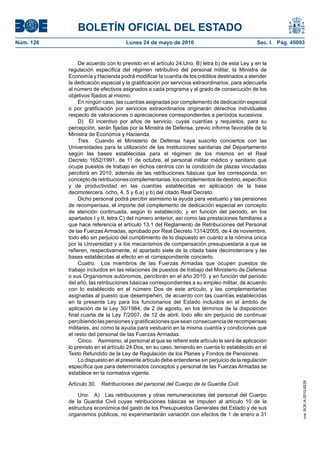 BOLETÍN OFICIAL DEL ESTADO
Núm. 126                            Lunes 24 de mayo de 2010                                  Sec. I. Pág. 45093


                De acuerdo con lo previsto en el artículo 24.Uno. B) letra b) de esta Ley y en la
           regulación específica del régimen retributivo del personal militar, la Ministra de
           Economía y Hacienda podrá modificar la cuantía de los créditos destinados a atender
           la dedicación especial y la gratificación por servicios extraordinarios, para adecuarla
           al número de efectivos asignados a cada programa y al grado de consecución de los
           objetivos fijados al mismo.
                En ningún caso, las cuantías asignadas por complemento de dedicación especial
           o por gratificación por servicios extraordinarios originarán derechos individuales
           respecto de valoraciones o apreciaciones correspondientes a períodos sucesivos.
                D) El incentivo por años de servicio, cuyas cuantías y requisitos, para su
           percepción, serán fijadas por la Ministra de Defensa, previo informe favorable de la
           Ministra de Economía y Hacienda.
                Tres. Cuando el Ministerio de Defensa haya suscrito conciertos con las
           Universidades para la utilización de las Instituciones sanitarias del Departamento
           según las bases establecidas para el régimen de los mismos en el Real
           Decreto 1652/1991, de 11 de octubre, el personal militar médico y sanitario que
           ocupe puestos de trabajo en dichos centros con la condición de plazas vinculadas
           percibirá en 2010, además de las retribuciones básicas que les corresponda, en
           concepto de retribuciones complementarias, los complementos de destino, específico
           y de productividad en las cuantías establecidas en aplicación de la base
           decimotercera. ocho, 4, 5 y 6.a) y b) del citado Real Decreto.
                Dicho personal podrá percibir asimismo la ayuda para vestuario y las pensiones
           de recompensas, el importe del complemento de dedicación especial en concepto
           de atención continuada, según lo establecido, y en función del periodo, en los
           apartados I y II, letra C) del número anterior, así como las prestaciones familiares a
           que hace referencia el artículo 13.1 del Reglamento de Retribuciones del Personal
           de las Fuerzas Armadas, aprobado por Real Decreto 1314/2005, de 4 de noviembre,
           todo ello sin perjuicio del cumplimiento de lo dispuesto en cuanto a la nómina única
           por la Universidad y a los mecanismos de compensación presupuestaria a que se
           refieren, respectivamente, el apartado siete de la citada base decimotercera y las
           bases establecidas al efecto en el correspondiente concierto.
                Cuatro. Los miembros de las Fuerzas Armadas que ocupen puestos de
           trabajo incluidos en las relaciones de puestos de trabajo del Ministerio de Defensa
           o sus Organismos autónomos, percibirán en el año 2010, y en función del periodo
           del año, las retribuciones básicas correspondientes a su empleo militar, de acuerdo
           con lo establecido en el número Dos de este artículo, y las complementarias
           asignadas al puesto que desempeñen, de acuerdo con las cuantías establecidas
           en la presente Ley para los funcionarios del Estado incluidos en el ámbito de
           aplicación de la Ley 30/1984, de 2 de agosto, en los términos de la disposición
           final cuarta de la Ley 7/2007, de 12 de abril, todo ello sin perjuicio de continuar
           percibiendo las pensiones y gratificaciones que sean consecuencia de recompensas
           militares, así como la ayuda para vestuario en la misma cuantía y condiciones que
           el resto del personal de las Fuerzas Armadas.
                Cinco. Asimismo, al personal al que se refiere este artículo le será de aplicación
           lo previsto en el artículo 24.Dos, en su caso, teniendo en cuenta lo establecido en el
           Texto Refundido de la Ley de Regulación de los Planes y Fondos de Pensiones.
                Lo dispuesto en el presente artículo debe entenderse sin perjuicio de la regulación
           específica que para determinados conceptos y personal de las Fuerzas Armadas se
           establece en la normativa vigente.

           Artículo 30.
                                                                                                               cve: BOE-A-2010-8228




                          Retribuciones del personal del Cuerpo de la Guardia Civil.

               Uno. A) Las retribuciones y otras remuneraciones del personal del Cuerpo
           de la Guardia Civil cuyas retribuciones básicas se imputen al artículo 10 de la
           estructura económica del gasto de los Presupuestos Generales del Estado y de sus
           organismos públicos, no experimentarán variación con efectos de 1 de enero a 31
 