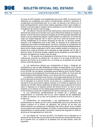 BOLETÍN OFICIAL DEL ESTADO
Núm. 126                            Lunes 24 de mayo de 2010                                  Sec. I. Pág. 45094


           de mayo de 2010 respecto a las establecidas para el año 2008, sin perjuicio de la
           retribución por antigüedad que pudiera corresponderles. Asimismo, percibirán el
           complemento de productividad que, en su caso, se atribuya a los mismos por el
           titular del Departamento, dentro de los créditos asignados a tal fin; estos créditos no
           tendrán incremento alguno respecto de los existentes en el año 2008, en términos
           homogéneos de número y tipo de cargo.
                B) Con efectos 1 de junio de 2010 las retribuciones y otras remuneraciones del
           personal del Cuerpo de la Guardia Civil cuyas retribuciones básicas se imputen al
           artículo 10 de la estructura económica del gasto de los Presupuestos Generales del
           Estado y de sus organismos públicos, experimentarán una reducción, en función del
           rango que tengan asignado, del 10, del 9 o del 8 por ciento de acuerdo con las
           normas establecidas en el artículo 26.Dos.B) de esta ley, en términos anuales,
           respecto a las establecidas para el año 2008, sin perjuicio de la retribución por
           antigüedad que pudiera corresponderles. Asimismo, percibirán el complemento de
           productividad que, en su caso, se atribuya a los mismos por el titular del Departamento,
           dentro de los créditos asignados a tal fin; estos créditos tendrán una reducción, en
           función de su rango de acuerdo con lo dispuesto en este apartado, del 10, del 9 o
           del 8 por ciento, en términos anuales, respecto de los existentes en el año 2008, en
           términos homogéneos de número y tipo de cargo.
                Dos. I) De acuerdo con lo dispuesto en el artículo 24.Uno. A) de esta Ley, las
           retribuciones a percibir con efectos de 1 de enero a 31 de mayo de 2010 por el
           personal del Cuerpo de la Guardia Civil, no incluido en el apartado Uno de este
           artículo, serán las siguientes:

               a) Las retribuciones básicas que correspondan al Grupo o Subgrupo de
           equivalencia en que se halle clasificado el empleo correspondiente, en la cuantía
           establecida para los funcionarios del Estado incluidos en el ámbito de aplicación de
           la Ley 30/1984, de 2 de agosto, de Medidas para la Reforma de la Función Pública,
           en los términos de la Disposición Final Cuarta de la Ley 7/2007, de 12 de abril, del
           Estatuto Básico del Empleado Público, en el artículo 22.Cinco, A) de esta Ley.
               La valoración y devengo de los trienios y de la paga extraordinaria del mes de
           junio se efectuará de acuerdo con la normativa aplicable a este personal de acuerdo
           con lo dispuesto en el artículo 22.Dos. A) de esta Ley y, supletoriamente, con la
           normativa de los funcionarios públicos incluidos en el ámbito de aplicación de la
           referida Ley 30/1984, siendo igualmente de aplicación para el personal en servicio
           activo lo dispuesto en el segundo párrafo del artículo 24.Uno. A), letra a), de la
           presente Ley en relación con las citadas pagas extraordinarias, por lo que se incluirá
           en las mismas la cuantía del complemento de destino mensual que se perciba.
               b) Las retribuciones complementarias de carácter fijo y periódico, que
           experimentarán un incremento del 0,3 por ciento respecto de las establecidas
           en 2009, sin perjuicio, en su caso, de lo previsto en el artículo 24.Uno. A), letra a),
           de esta Ley.
               El complemento de productividad y las gratificaciones por servicios
           extraordinarios se regirán por las normas establecidas para los funcionarios del
           Estado incluidos en el ámbito de aplicación del artículo 28 de esta Ley
           determinándose sus cuantías por el Ministerio del Interior dentro de los créditos
           que se asignen para estas finalidades. El crédito correspondiente a gratificaciones
           extraordinarias no experimentará crecimiento respecto del asignado en 2009 en
           términos de homogeneidad con dicho año.

                II) Con efectos de 1 de junio de 2010 y de acuerdo con lo dispuesto en el
                                                                                                               cve: BOE-A-2010-8228




           artículo 24.Uno B) de esta Ley, las retribuciones a percibir por el personal del Cuerpo
           de la Guardia Civil, no incluido en el apartado Uno de este artículo, serán las
           siguientes:
 
