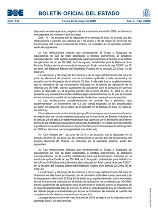 BOLETÍN OFICIAL DEL ESTADO
Núm. 126                            Lunes 24 de mayo de 2010                                  Sec. I. Pág. 45096


           dispuesto en este apartado, respecto de los existentes en el año 2008, en términos
           homogéneos de número y tipo de cargo.
                Dos. I) De acuerdo con lo dispuesto en el artículo 24.Uno, A) de esta Ley, las
           retribuciones a percibir con efectos de 1 de enero a 31 de mayo de 2010 por los
           funcionarios del Cuerpo Nacional de Policía, no incluidos en el apartado anterior,
           serán las siguientes:

               a) Las retribuciones básicas que correspondan al Grupo o Subgrupo de
           equivalencia en que se halle clasificada, a efectos económicos, la categoría
           correspondiente, en la cuantía establecida para los funcionarios incluidos en el ámbito
           de aplicación de la Ley 30/1984, de 2 de agosto, de Medidas para la Reforma de la
           Función Pública en los términos de la disposición final cuarta de la Ley 7/2007, de 12
           de abril, del Estatuto Básico del Empleado Público en el artículo 22.Cinco. A) de
           esta Ley.
               La valoración y devengo de los trienios y de la paga extraordinaria del mes de
           junio se efectuará de acuerdo con la normativa aplicable a este personal y de
           acuerdo con lo dispuesto en el artículo 22.Dos. A) de esta Ley y, supletoriamente,
           con la normativa de los funcionarios incluidos en el ámbito de aplicación de la
           referida Ley 30/1984, siendo igualmente de aplicación para el personal en servicio
           activo lo dispuesto en el segundo párrafo del artículo 24.Uno. A), letra a), de la
           presente Ley en relación con las citadas pagas extraordinarias por lo que se incluirá
           en las mismas la cuantía del complemento de destino mensual que se perciba.
               b) Las retribuciones complementarias de carácter fijo y periódico, que
           experimentarán un incremento del 0,3 por ciento respecto de las establecidas
           en 2009, sin perjuicio, en su caso, de lo previsto en el artículo 24.Uno. A), letra a),
           de esta Ley.
               El complemento de productividad y las gratificaciones por servicios extraordinarios
           se regirán por las normas establecidas para los funcionarios del Estado incluidos en
           el artículo 28 de esta Ley determinándose sus cuantías por el Ministerio del Interior
           dentro de los créditos que se asignen para estas finalidades. El crédito correspondiente
           a gratificaciones extraordinarias no experimentará crecimiento respecto del asignado
           en 2009 en términos de homogeneidad con dicho año.

                II) Con efectos de 1 de junio de 2010 y de acuerdo con lo dispuesto en el
           artículo 24.Uno, B) de esta Ley, las retribuciones a percibir por los funcionarios del
           Cuerpo Nacional de Policía, no incluidos en el apartado anterior, serán las
           siguientes:

                a) Las retribuciones básicas que correspondan al Grupo o Subgrupo de
           equivalencia en que se halle clasificada, a efectos económicos, la categoría
           correspondiente, en la cuantía establecida para los funcionarios incluidos en el
           ámbito de aplicación de la Ley 30/1984, de 2 de agosto, de Medidas para la Reforma
           de la Función Pública en los términos de la disposición final cuarta de la Ley 7/2007,
           de 12 de abril, del Estatuto Básico del Empleado Público en el artículo 22.Cinco. B) de
           esta Ley.
                La valoración y devengo de los trienios y de la paga extraordinaria del mes de
           diciembre se efectuará de acuerdo con la normativa aplicable a este personal y de
           lo dispuesto en el artículo 22.Dos. B) de esta Ley y, supletoriamente, con la normativa
           de los funcionarios incluidos en el ámbito de aplicación de la referida Ley 30/1984,
           siendo igualmente de aplicación para el personal en servicio activo lo dispuesto en
           el segundo párrafo del artículo 24.Uno. B) letra a) de la presente Ley en relación con
                                                                                                               cve: BOE-A-2010-8228




           las citadas pagas extraordinarias por lo que se incluirá en las mismas la cuantía del
           complemento de destino mensual que se perciba.
                La paga extraordinaria del mes de junio de 2010 se regirá por lo dispuesto en el
           apartado Dos,I) de este artículo.
 