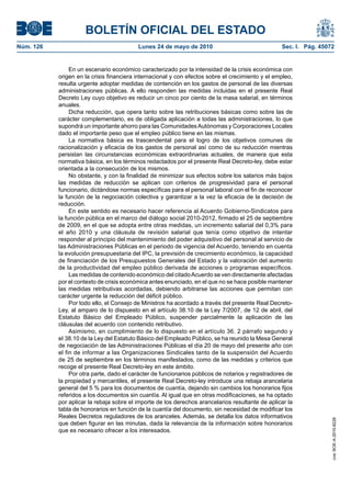 BOLETÍN OFICIAL DEL ESTADO
Núm. 126                                  Lunes 24 de mayo de 2010                                 Sec. I. Pág. 45072


                En un escenario económico caracterizado por la intensidad de la crisis económica con
           origen en la crisis financiera internacional y con efectos sobre el crecimiento y el empleo,
           resulta urgente adoptar medidas de contención en los gastos de personal de las diversas
           administraciones públicas. A ello responden las medidas incluidas en el presente Real
           Decreto Ley cuyo objetivo es reducir un cinco por ciento de la masa salarial, en términos
           anuales.
                Dicha reducción, que opera tanto sobre las retribuciones básicas como sobre las de
           carácter complementario, es de obligada aplicación a todas las administraciones, lo que
           supondrá un importante ahorro para las Comunidades Autónomas y Corporaciones Locales
           dado el importante peso que el empleo público tiene en las mismas.
                La normativa básica es trascendental para el logro de los objetivos comunes de
           racionalización y eficacia de los gastos de personal así como de su reducción mientras
           persistan las circunstancias económicas extraordinarias actuales, de manera que esta
           normativa básica, en los términos redactados por el presente Real Decreto-ley, debe estar
           orientada a la consecución de los mismos.
                No obstante, y con la finalidad de minimizar sus efectos sobre los salarios más bajos
           las medidas de reducción se aplican con criterios de progresividad para el personal
           funcionario, dictándose normas específicas para el personal laboral con el fin de reconocer
           la función de la negociación colectiva y garantizar a la vez la eficacia de la decisión de
           reducción.
                En este sentido es necesario hacer referencia al Acuerdo Gobierno-Sindicatos para
           la función pública en el marco del diálogo social 2010-2012, firmado el 25 de septiembre
           de 2009, en el que se adopta entre otras medidas, un incremento salarial del 0,3% para
           el año 2010 y una cláusula de revisión salarial que tenía como objetivo de intentar
           responder al principio del mantenimiento del poder adquisitivo del personal al servicio de
           las Administraciones Públicas en el periodo de vigencia del Acuerdo, teniendo en cuenta
           la evolución presupuestaria del IPC, la previsión de crecimiento económico, la capacidad
           de financiación de los Presupuestos Generales del Estado y la valoración del aumento
           de la productividad del empleo público derivada de acciones o programas específicos.
                Las medidas de contenido económico del citado Acuerdo se ven directamente afectadas
           por el contexto de crisis económica antes enunciado, en el que no se hace posible mantener
           las medidas retributivas acordadas, debiendo arbitrarse las acciones que permitan con
           carácter urgente la reducción del déficit público.
                Por todo ello, el Consejo de Ministros ha acordado a través del presente Real Decreto-
           Ley, al amparo de lo dispuesto en el artículo 38.10 de la Ley 7/2007, de 12 de abril, del
           Estatuto Básico del Empleado Público, suspender parcialmente la aplicación de las
           cláusulas del acuerdo con contenido retributivo.
                Asimismo, en cumplimiento de lo dispuesto en el artículo 36. 2 párrafo segundo y
           el 38.10 de la Ley del Estatuto Básico del Empleado Público, se ha reunido la Mesa General
           de negociación de las Administraciones Públicas el día 20 de mayo del presente año con
           el fin de informar a las Organizaciones Sindicales tanto de la suspensión del Acuerdo
           de 25 de septiembre en los términos manifestados, como de las medidas y criterios que
           recoge el presente Real Decreto-ley en este ámbito.
                Por otra parte, dado el carácter de funcionarios públicos de notarios y registradores de
           la propiedad y mercantiles, el presente Real Decreto-ley introduce una rebaja arancelaria
           general del 5 % para los documentos de cuantía, dejando sin cambios los honorarios fijos
           referidos a los documentos sin cuantía. Al igual que en otras modificaciones, se ha optado
           por aplicar la rebaja sobre el importe de los derechos arancelarios resultante de aplicar la
           tabla de honorarios en función de la cuantía del documento, sin necesidad de modificar los
           Reales Decretos reguladores de los aranceles. Además, se detalla los datos informativos
                                                                                                                    cve: BOE-A-2010-8228




           que deben figurar en las minutas, dada la relevancia de la información sobre honorarios
           que es necesario ofrecer a los interesados.
 