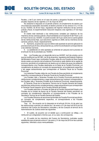 BOLETÍN OFICIAL DEL ESTADO
Núm. 126                            Lunes 24 de mayo de 2010                                   Sec. I. Pág. 45099


           fiscales, y del 5 por ciento en el caso de jueces y abogados fiscales en términos
           anuales respecto de las vigentes a 31 de mayo de 2010.
               No obstante lo dispuesto en el párrafo anterior, el complemento de destino por
           circunstancias especiales asociadas al destino previsto en los anexos II.3 y V.3 de
           la Ley 15/2003, de 26 de mayo, reguladora del régimen retributivo de las carreras
           judicial y fiscal, no experimentarán reducción respecto a las vigentes a 31 de mayo
           de 2010.
               El crédito total destinado a las retribuciones variables por objetivos de los
           miembros de las carreras judicial y fiscal señaladas en el Capítulo III del Título I y en
           el Título II de la Ley 15/2003, no podrá exceder del 5 por ciento de la cuantía global
           de las retribuciones fijas, que estuvieran vigentes en 2009, de los miembros de las
           carreras judicial y fiscal, respectivamente.
               5. Asimismo, al personal a que se refiere este apartado le será de aplicación lo
           previsto el artículo 24.Dos, de la presente Ley, conforme a la titulación correspondiente
           a las distintas Carreras.
               6. Lo establecido en este apartado se entiende sin perjuicio de lo previsto en
           el artículo 9.2 de la precitada Ley 15/2003.

                Dos. Los Fiscales que, en desarrollo de la Ley 24/2007, de 9 de octubre, por la
           que se modifica la Ley 50/1981, de 30 de diciembre, reguladora del Estatuto Orgánico
           del Ministerio Fiscal, sean nombrados Fiscales Jefes de una Fiscalía de Área creada
           donde exista una sección de la Audiencia Provincial en sede distinta de la capital de
           provincia, percibirán el complemento de destino por el criterio de grupo de población
           correspondiente a los Fiscales destinados en la Sede de la Fiscalía Provincial y el
           complemento de destino en concepto de representación, el complemento específico
           y las pagas extraordinarias que corresponden al Teniente Fiscal de la Fiscalía
           Provincial.
                Los restantes Fiscales Jefes de una Fiscalía de Área percibirán el complemento
           específico correspondiente al Teniente Fiscal de la Fiscalía Provincial.
                Los Fiscales Jefe y Tenientes Fiscales de la Fiscalía Provincial percibirán las
           retribuciones complementarias y paga extraordinaria que hubieran correspondido a
           los Fiscales Jefe y Tenientes Fiscales de la Audiencia Provincial, respectivamente.
                El Teniente Fiscal de la Secretaría Técnica de la Fiscalía General del Estado
           percibirá las retribuciones complementarias y paga extraordinaria que corresponden
           al Teniente Fiscal Inspector de la Fiscalía General del Estado.
                Los Fiscales adscritos a Fiscales de Sala de la Fiscalía General del Estado y los
           Fiscales de la Unidad de Apoyo de la Fiscalía General del Estado percibirán en
           concepto de complemento específico el correspondiente a los Fiscales de la
           Secretaría Técnica de la Fiscalía General del Estado.
                Los Fiscales Decanos de secciones territoriales de Fiscalía Provincial percibirán,
           en concepto de complemento específico, el correspondiente a los Fiscales
           Coordinadores.
                Tres. A) De acuerdo con lo dispuesto en el artículo 24.Uno, A) de esta Ley,
           las retribuciones a percibir con efectos de 1 de enero a 31 de mayo de 2010 por los
           miembros del Cuerpo de Secretarios Judiciales y de los Cuerpos al servicio de la
           Administración de Justicia serán las siguientes:

                1. El sueldo, de acuerdo con el detalle que a continuación se refleja, y la
           retribución por antigüedad o trienios que, en su caso, les corresponda.

               a) El sueldo de los miembros del Cuerpo de Secretarios Judiciales queda
                                                                                                                cve: BOE-A-2010-8228




           establecido para el periodo entre el 1 de enero y 31 de mayo de 2010 en las cuantías
           siguientes, referidas a doce mensualidades:
 
