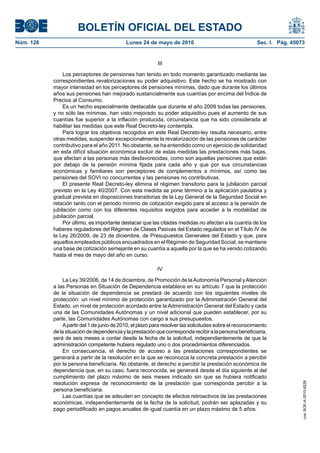 BOLETÍN OFICIAL DEL ESTADO
Núm. 126                                    Lunes 24 de mayo de 2010                                     Sec. I. Pág. 45073


                                                           III

                Los perceptores de pensiones han tenido en todo momento garantizado mediante las
           correspondientes revalorizaciones su poder adquisitivo. Este hecho se ha mostrado con
           mayor intensidad en los perceptores de pensiones mínimas, dado que durante los últimos
           años sus pensiones han mejorado sustancialmente sus cuantías por encima del Índice de
           Precios al Consumo.
                Es un hecho especialmente destacable que durante el año 2009 todas las pensiones,
           y no sólo las mínimas, han visto mejorado su poder adquisitivo pues el aumento de sus
           cuantías fue superior a la inflación producida, circunstancia que ha sido considerada al
           habilitar las medidas que este Real Decreto-ley contempla.
                Para lograr los objetivos recogidos en este Real Decreto-ley resulta necesario, entre
           otras medidas, suspender excepcionalmente la revalorización de las pensiones de carácter
           contributivo para el año 2011. No obstante, se ha entendido como un ejercicio de solidaridad
           en esta difícil situación económica excluir de estas medidas las prestaciones más bajas,
           que afectan a las personas más desfavorecidas, como son aquellas pensiones que están
           por debajo de la pensión mínima fijada para cada año y que por sus circunstancias
           económicas y familiares son perceptores de complementos a mínimos, así como las
           pensiones del SOVI no concurrentes y las pensiones no contributivas.
                El presente Real Decreto-ley elimina el régimen transitorio para la jubilación parcial
           previsto en la Ley 40/2007. Con esta medida se pone término a la aplicación paulatina y
           gradual prevista en disposiciones transitorias de la Ley General de la Seguridad Social en
           relación tanto con el periodo mínimo de cotización exigido para el acceso a la pensión de
           jubilación como con los diferentes requisitos exigidos para acceder a la modalidad de
           jubilación parcial.
                Por último, es importante destacar que las citadas medidas no afectan a la cuantía de los
           haberes reguladores del Régimen de Clases Pasivas del Estado regulados en el Título IV de
           la Ley 26/2009, de 23 de diciembre, de Presupuestos Generales del Estado y que, para
           aquellos empleados públicos encuadrados en el Régimen de Seguridad Social, se mantiene
           una base de cotización semejante en su cuantía a aquella por la que se ha venido cotizando
           hasta el mes de mayo del año en curso.

                                                           IV

               La Ley 39/2006, de 14 de diciembre, de Promoción de la Autonomía Personal y Atención
           a las Personas en Situación de Dependencia establece en su artículo 7 que la protección
           de la situación de dependencia se prestará de acuerdo con los siguientes niveles de
           protección: un nivel mínimo de protección garantizado por la Administración General del
           Estado, un nivel de protección acordado entre la Administración General del Estado y cada
           una de las Comunidades Autónomas y un nivel adicional que pueden establecer, por su
           parte, las Comunidades Autónomas con cargo a sus presupuestos.
               A partir del 1 de junio de 2010, el plazo para resolver las solicitudes sobre el reconocimiento
           de la situación de dependencia y la prestación que corresponda recibir a la persona beneficiaria,
           será de seis meses a contar desde la fecha de la solicitud, independientemente de que la
           administración competente hubiera regulado uno o dos procedimientos diferenciados.
               En consecuencia, el derecho de acceso a las prestaciones correspondientes se
           generará a partir de la resolución en la que se reconozca la concreta prestación a percibir
           por la persona beneficiaria. No obstante, el derecho a percibir la prestación económica de
           dependencia que, en su caso, fuera reconocida, se generará desde el día siguiente al del
           cumplimiento del plazo máximo de seis meses indicado sin que se hubiera notificado
           resolución expresa de reconocimiento de la prestación que corresponda percibir a la
                                                                                                                          cve: BOE-A-2010-8228




           persona beneficiaria.
               Las cuantías que se adeuden en concepto de efectos retroactivos de las prestaciones
           económicas, independientemente de la fecha de la solicitud, podrán ser aplazadas y su
           pago periodificado en pagos anuales de igual cuantía en un plazo máximo de 5 años.
 