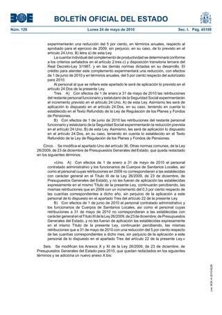 BOLETÍN OFICIAL DEL ESTADO
Núm. 126                                  Lunes 24 de mayo de 2010                                  Sec. I. Pág. 45109


                 experimentarán una reducción del 5 por ciento, en términos anuales, respecto al
                 aprobado para el ejercicio de 2009, sin perjuicio, en su caso, de lo previsto en el
                 artículo 24.Uno. B) letra a) de esta Ley.
                      La cuantía individual del complemento de productividad se determinará conforme
                 a los criterios señalados en el artículo 2.tres.c) y disposición transitoria tercera del
                 Real Decreto-Ley 3/1987, y en las demás normas dictadas en su desarrollo. El
                 crédito para atender este complemento experimentará una reducción, con efectos
                 de 1 de junio de 2010 y en términos anuales, del 5 por ciento respecto del autorizado
                 para 2010.
                      Al personal al que se refiere este apartado le será de aplicación lo previsto en el
                 artículo 24.Dos de la presente Ley.
                      Tres. A) Con efectos de 1 de enero a 31 de mayo de 2010 las retribuciones
                 del restante personal funcionario y estatutario de la Seguridad Social experimentarán
                 el incremento previsto en el artículo 24.Uno, A) de esta Ley. Asimismo les será de
                 aplicación lo dispuesto en el artículo 24.Dos, en su caso, teniendo en cuenta lo
                 establecido en el Texto Refundido de la Ley de Regulación de los Planes y Fondos
                 de Pensiones.
                      B) Con efectos de 1 de junio de 2010 las retribuciones del restante personal
                 funcionario y estatutario de la Seguridad Social experimentarán la reducción prevista
                 en el artículo 24.Uno, B) de esta Ley. Asimismo, les será de aplicación lo dispuesto
                 en el artículo 24.Dos, en su caso, teniendo en cuenta lo establecido en el Texto
                 Refundido de la Ley de Regulación de los Planes y Fondos de Pensiones.

               Cinco. Se modifica el apartado Uno del artículo 36, Otras normas comunes, de la Ley
           26/2009, de 23 de diciembre de Presupuestos Generales del Estado, que queda redactado
           en los siguientes términos:

                      «Uno. A) Con efectos de 1 de enero a 31 de mayo de 2010 el personal
                 contratado administrativo y los funcionarios de Cuerpos de Sanitarios Locales, así
                 como el personal cuyas retribuciones en 2009 no correspondieran a las establecidas
                 con carácter general en el Título III de la Ley 26/2009, de 23 de diciembre, de
                 Presupuestos Generales del Estado, y no les fueran de aplicación las establecidas
                 expresamente en el mismo Título de la presente Ley, continuarán percibiendo, las
                 mismas retribuciones que en 2009 con un incremento del 0,3 por ciento respecto de
                 las cuantías correspondientes a dicho año, sin perjuicio de la aplicación a este
                 personal de lo dispuesto en el apartado Tres del artículo 22 de la presente Ley.
                      B) Con efectos de 1 de junio de 2010 el personal contratado administrativo y
                 los funcionarios de Cuerpos de Sanitarios Locales, así como el personal cuyas
                 retribuciones a 31 de mayo de 2010 no correspondieran a las establecidas con
                 carácter general en el Título III de la Ley 26/2009, de 23 de diciembre, de Presupuestos
                 Generales del Estado, y no les fueran de aplicación las establecidas expresamente
                 en el mismo Título de la presente Ley, continuarán percibiendo, las mismas
                 retribuciones que a 31 de mayo de 2010 con una reducción del 5 por ciento respecto
                 de las cuantías correspondientes a dicho mes, sin perjuicio de la aplicación a este
                 personal de lo dispuesto en el apartado Tres del artículo 22 de la presente Ley.»

               Seis. Se modifican los Anexos X y XI de la Ley 26/2009, de 23 de diciembre, de
           Presupuestos Generales del Estado para 2010, que quedan redactados en los siguientes
           términos y se adiciona un nuevo anexo X.bis:
                                                                                                                     cve: BOE-A-2010-8228
 