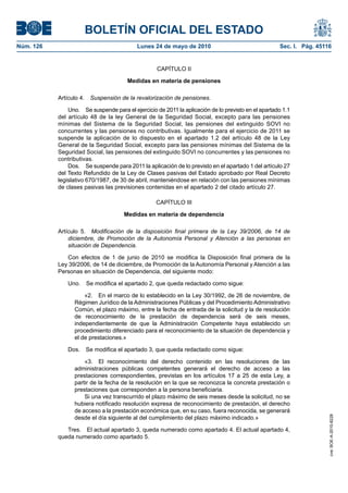 BOLETÍN OFICIAL DEL ESTADO
Núm. 126                                   Lunes 24 de mayo de 2010                                 Sec. I. Pág. 45116


                                                   CAPÍTULO II

                                       Medidas en materia de pensiones

           Artículo 4. Suspensión de la revalorización de pensiones.

               Uno. Se suspende para el ejercicio de 2011 la aplicación de lo previsto en el apartado 1.1
           del artículo 48 de la ley General de la Seguridad Social, excepto para las pensiones
           mínimas del Sistema de la Seguridad Social, las pensiones del extinguido SOVI no
           concurrentes y las pensiones no contributivas. Igualmente para el ejercicio de 2011 se
           suspende la aplicación de lo dispuesto en el apartado 1.2 del artículo 48 de la Ley
           General de la Seguridad Social, excepto para las pensiones mínimas del Sistema de la
           Seguridad Social, las pensiones del extinguido SOVI no concurrentes y las pensiones no
           contributivas.
               Dos. Se suspende para 2011 la aplicación de lo previsto en el apartado 1 del artículo 27
           del Texto Refundido de la Ley de Clases pasivas del Estado aprobado por Real Decreto
           legislativo 670/1987, de 30 de abril, manteniéndose en relación con las pensiones mínimas
           de clases pasivas las previsiones contenidas en el apartado 2 del citado artículo 27.

                                                  CAPÍTULO III

                                     Medidas en materia de dependencia

           Artículo 5. Modificación de la disposición final primera de la Ley 39/2006, de 14 de
               diciembre, de Promoción de la Autonomía Personal y Atención a las personas en
               situación de Dependencia.

              Con efectos de 1 de junio de 2010 se modifica la Disposición final primera de la
           Ley 39/2006, de 14 de diciembre, de Promoción de la Autonomía Personal y Atención a las
           Personas en situación de Dependencia, del siguiente modo:

               Uno.   Se modifica el apartado 2, que queda redactado como sigue:

                     «2. En el marco de lo establecido en la Ley 30/1992, de 26 de noviembre, de
                 Régimen Jurídico de la Administraciones Públicas y del Procedimiento Administrativo
                 Común, el plazo máximo, entre la fecha de entrada de la solicitud y la de resolución
                 de reconocimiento de la prestación de dependencia será de seis meses,
                 independientemente de que la Administración Competente haya establecido un
                 procedimiento diferenciado para el reconocimiento de la situación de dependencia y
                 el de prestaciones.»

               Dos.   Se modifica el apartado 3, que queda redactado como sigue:

                     «3. El reconocimiento del derecho contenido en las resoluciones de las
                 administraciones públicas competentes generará el derecho de acceso a las
                 prestaciones correspondientes, previstas en los artículos 17 a 25 de esta Ley, a
                 partir de la fecha de la resolución en la que se reconozca la concreta prestación o
                 prestaciones que corresponden a la persona beneficiaria.
                     Si una vez transcurrido el plazo máximo de seis meses desde la solicitud, no se
                 hubiera notificado resolución expresa de reconocimiento de prestación, el derecho
                 de acceso a la prestación económica que, en su caso, fuera reconocida, se generará
                 desde el día siguiente al del cumplimiento del plazo máximo indicado.»
                                                                                                                     cve: BOE-A-2010-8228




              Tres. El actual apartado 3, queda numerado como apartado 4. El actual apartado 4,
           queda numerado como apartado 5.
 