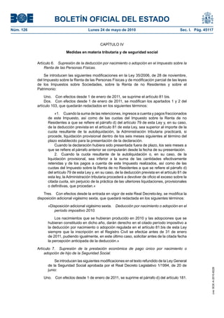 BOLETÍN OFICIAL DEL ESTADO
Núm. 126                                  Lunes 24 de mayo de 2010                                   Sec. I. Pág. 45117


                                                  CAPÍTULO IV

                            Medidas en materia tributaria y de seguridad social

           Artículo 6. Supresión de la deducción por nacimiento o adopción en el Impuesto sobre la
               Renta de las Personas Físicas.

               Se introducen las siguientes modificaciones en la Ley 35/2006, de 28 de noviembre,
           del Impuesto sobre la Renta de las Personas Físicas y de modificación parcial de las leyes
           de los Impuestos sobre Sociedades, sobre la Renta de no Residentes y sobre el
           Patrimonio:

                Uno. Con efectos desde 1 de enero de 2011, se suprime el artículo 81 bis.
                Dos. Con efectos desde 1 de enero de 2011, se modifican los apartados 1 y 2 del
           artículo 103, que quedarán redactados en los siguientes términos:

                      «1. Cuando la suma de las retenciones, ingresos a cuenta y pagos fraccionados
                 de este Impuesto, así como de las cuotas del Impuesto sobre la Renta de no
                 Residentes a que se refiere el párrafo d) del artículo 79 de esta Ley y, en su caso,
                 de la deducción prevista en el artículo 81 de esta Ley, sea superior al importe de la
                 cuota resultante de la autoliquidación, la Administración tributaria practicará, si
                 procede, liquidación provisional dentro de los seis meses siguientes al término del
                 plazo establecido para la presentación de la declaración.
                      Cuando la declaración hubiera sido presentada fuera de plazo, los seis meses a
                 que se refiere el párrafo anterior se computarán desde la fecha de su presentación.
                      2. Cuando la cuota resultante de la autoliquidación o, en su caso, de la
                 liquidación provisional, sea inferior a la suma de las cantidades efectivamente
                 retenidas y de los pagos a cuenta de este Impuesto realizados, así como de las
                 cuotas del Impuesto sobre la Renta de no Residentes a que se refiere el párrafo d)
                 del artículo 79 de esta Ley y, en su caso, de la deducción prevista en el artículo 81 de
                 esta ley, la Administración tributaria procederá a devolver de oficio el exceso sobre la
                 citada cuota, sin perjuicio de la práctica de las ulteriores liquidaciones, provisionales
                 o definitivas, que procedan.»

               Tres. Con efectos desde la entrada en vigor de este Real Decreto-ley, se modifica la
           disposición adicional vigésimo sexta, que quedará redactada en los siguientes términos:

                 «Disposición adicional vigésimo sexta.     Deducción por nacimiento o adopción en el
                    período impositivo 2010.

                     Los nacimientos que se hubieran producido en 2010 y las adopciones que se
                 hubieran constituido en dicho año, darán derecho en el citado período impositivo a
                 la deducción por nacimiento o adopción regulada en el artículo 81.bis de esta Ley
                 siempre que la inscripción en el Registro Civil se efectúe antes de 31 de enero
                 de 2011, pudiendo igualmente, en este último caso, solicitar antes de la citada fecha
                 la percepción anticipada de la deducción.»

           Artículo 7. Supresión de la prestación económica de pago único por nacimiento o
               adopción de hijo de la Seguridad Social.

                     Se introducen las siguientes modificaciones en el texto refundido de la Ley General
                 de la Seguridad Social aprobada por el Real Decreto Legislativo 1/1994, de 20 de
                                                                                                                      cve: BOE-A-2010-8228




                 junio:

              Uno. Con efectos desde 1 de enero de 2011, se suprime el párrafo d) del artículo 181.
 