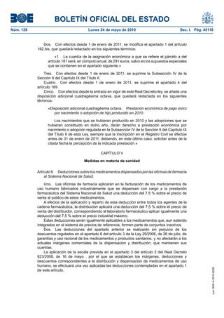 BOLETÍN OFICIAL DEL ESTADO
Núm. 126                                 Lunes 24 de mayo de 2010                                Sec. I. Pág. 45118


              Dos. Con efectos desde 1 de enero de 2011, se modifica el apartado 1 del artículo
           182.bis, que quedará redactado en los siguientes términos:

                      «1. La cuantía de la asignación económica a que se refiere el párrafo a del
                 artículo 181 será, en cómputo anual, de 291 euros, salvo en los supuestos especiales
                 que se contienen en el apartado siguiente.»

               Tres. Con efectos desde 1 de enero de 2011, se suprime la Subsección IV de la
           Sección II del Capítulo IX del Título II.
               Cuatro. Con efectos desde 1 de enero de 2011, se suprime el apartado 4 del
           artículo 189.
               Cinco. Con efectos desde la entrada en vigor de este Real Decreto-ley, se añade una
           disposición adicional cuadragésima octava, que quedará redactada en los siguientes
           términos:

                 «Disposición adicional cuadragésima octava. Prestación económica de pago único
                    por nacimiento o adopción de hijo producido en 2010.

                     Los nacimientos que se hubieran producido en 2010 y las adopciones que se
                 hubieran constituido en dicho año, darán derecho a prestación económica por
                 nacimiento o adopción regulada en la Subsección IV de la Sección II del Capítulo IX
                 del Título II de esta Ley, siempre que la inscripción en el Registro Civil se efectúe
                 antes de 31 de enero de 2011, debiendo, en este último caso, solicitar antes de la
                 citada fecha la percepción de la indicada prestación.»

                                                 CAPÍTULO V

                                       Medidas en materia de sanidad

           Artículo 8. Deducciones sobre los medicamentos dispensados por las oficinas de farmacia
               al Sistema Nacional de Salud.

               Uno. Las oficinas de farmacia aplicarán en la facturación de los medicamentos de
           uso humano fabricados industrialmente que se dispensen con cargo a la prestación
           farmacéutica del Sistema Nacional de Salud una deducción del 7,5 % sobre el precio de
           venta al público de estos medicamentos.
               A efectos de la aplicación y reparto de esta deducción entre todos los agentes de la
           cadena farmacéutica, la distribución aplicará una deducción del 7,5 % sobre el precio de
           venta del distribuidor, correspondiendo al laboratorio farmacéutico aplicar igualmente una
           deducción del 7,5 % sobre el precio industrial máximo.
               Estas deducciones serán igualmente aplicables a los medicamentos que, aun estando
           integrados en el sistema de precios de referencia, formen parte de conjuntos inactivos.
               Dos. Las deducciones del apartado anterior se realizarán sin perjuicio de los
           descuentos regulados en el apartado 6 del artículo 3 de la Ley 29/2006, de 26 de julio, de
           garantías y uso racional de los medicamentos y productos sanitarios, y no afectarán a los
           actuales márgenes comerciales de la dispensación y distribución, que mantienen sus
           cuantías.
               La aplicación de la escala prevista en el apartado 3 del articulo 2 del Real Decreto
           823/2008, de 16 de mayo , por el que se establecen los márgenes, deducciones y
           descuentos correspondientes a la distribución y dispensación de medicamentos de uso
           humano, se efectuará una vez aplicadas las deducciones contempladas en el apartado 1
                                                                                                                  cve: BOE-A-2010-8228




           de este artículo.
 