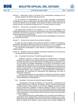 BOLETÍN OFICIAL DEL ESTADO
Núm. 126                                  Lunes 24 de mayo de 2010                                Sec. I. Pág. 45119


           Artículo 9. Deducciones sobre las compras de los medicamentos realizadas por los
               servicios sanitarios del Sistema Nacional de Salud.

               En las compras de medicamentos de uso humano fabricados industrialmente
           formalizadas con cargo a fondos públicos del Sistema Nacional de Salud a través de los
           servicios de farmacia de los hospitales, de los centros de salud y de las estructuras de
           atención primaria, se aplicará una deducción del 7,5 % sobre el precio de compra.

           Artículo 10.   Excepciones a la aplicación de las deducciones.

               Las deducciones previstas en los artículos 8 y 9 no serán de aplicación a los
           medicamentos genéricos, así como a los medicamentos que se encuentren afectados por
           la aplicación del sistema de precios de referencia, con la salvedad hecha en el párrafo
           tercero del apartado uno del artículo 8.
               En el caso de medicamentos huérfanos, las reducciones contempladas en los artículos 8
           y 9, serán del 4 por ciento.

           Artículo 11. Revisión de los precios de los productos sanitarios.

               El precio de venta al público de los productos sanitarios incluidos en la prestación
           farmacéutica del Sistema Nacional de Salud se reducirá en un 7,5 %, a excepción del
           precio de los absorbentes de incontinencia de orina cuya reducción será del 20 %.
               Las reducciones contempladas en este artículo no supondrán la modificación del
           Código Nacional.

           Artículo 12. Modificación de la Ley 29/2006, de 26 de julio, de garantías y uso racional de
               los medicamentos y productos sanitarios.

               Uno.   El apartado 8 del artículo 19 tendrá la siguiente redacción:

                      «Mediante resolución, la Agencia Española de Medicamentos y Productos
                 Sanitarios en el plazo de seis meses podrá autorizar la dispensación de unidades
                 concretas para los grupos de medicamentos y/o patologías que se determinen, con
                 el fin de ajustar las unidades dispensadas a la duración del tratamiento. Estas
                 unidades podrán dispensarse a partir del fraccionamiento de un envase de un
                 medicamento autorizado e inscrito, respetando la integridad del acondicionamiento
                 primario, excepto cuando, en el marco de proyectos o programas autorizados por la
                 mencionada Agencia, sea procedente su reacondicionamiento protocolizado y
                 garantizando las condiciones de conservación del medicamento, así como la
                 información al paciente.
                      Para los casos previstos en este apartado, el Ministerio de Sanidad y Política
                 Social establecerá el sistema de cálculo de precio de venta al público y los márgenes
                 de comercialización correspondientes.»

               Dos.   El apartado 1 del artículo 90 tendrá la siguiente redacción:

                     «Corresponde al Consejo de Ministros, por real decreto, a propuesta de los
                 Ministros de Economía y Hacienda, de Industria, Turismo y Comercio y de Sanidad
                 y Política Social y previo acuerdo de la Comisión Delegada del Gobierno para
                 Asuntos Económicos, establecer el régimen general de fijación de los precios
                 industriales de los medicamentos, así como de aquellos productos sanitarios que
                 vayan a ser incluidos en la prestación farmacéutica del Sistema Nacional de Salud
                 y que se dispensen, a través de receta oficial, en territorio nacional, que responderá
                                                                                                                   cve: BOE-A-2010-8228




                 a criterios objetivos.
                     Las cuantías económicas correspondientes a los conceptos de la distribución y
                 dispensación de los medicamentos y de dichos productos sanitarios y, en su caso,
                 de las deducciones aplicables a la facturación de los mismos al Sistema Nacional de
                 Salud son fijados por el Gobierno, previo acuerdo de la Comisión Delegada del
 