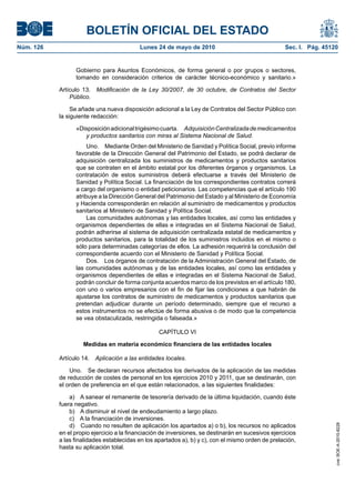 BOLETÍN OFICIAL DEL ESTADO
Núm. 126                                   Lunes 24 de mayo de 2010                                 Sec. I. Pág. 45120


                 Gobierno para Asuntos Económicos, de forma general o por grupos o sectores,
                 tomando en consideración criterios de carácter técnico-económico y sanitario.»

           Artículo 13. Modificación de la Ley 30/2007, de 30 octubre, de Contratos del Sector
               Público.

                Se añade una nueva disposición adicional a la Ley de Contratos del Sector Público con
           la siguiente redacción:

                 «Disposición adicional trigésimo cuarta. Adquisición Centralizada de medicamentos
                    y productos sanitarios con miras al Sistema Nacional de Salud.
                      Uno. Mediante Orden del Ministerio de Sanidad y Política Social, previo informe
                 favorable de la Dirección General del Patrimonio del Estado, se podrá declarar de
                 adquisición centralizada los suministros de medicamentos y productos sanitarios
                 que se contraten en el ámbito estatal por los diferentes órganos y organismos. La
                 contratación de estos suministros deberá efectuarse a través del Ministerio de
                 Sanidad y Política Social. La financiación de los correspondientes contratos correrá
                 a cargo del organismo o entidad peticionarios. Las competencias que el artículo 190
                 atribuye a la Dirección General del Patrimonio del Estado y al Ministerio de Economía
                 y Hacienda corresponderán en relación al suministro de medicamentos y productos
                 sanitarios al Ministerio de Sanidad y Política Social.
                      Las comunidades autónomas y las entidades locales, así como las entidades y
                 organismos dependientes de ellas e integradas en el Sistema Nacional de Salud,
                 podrán adherirse al sistema de adquisición centralizada estatal de medicamentos y
                 productos sanitarios, para la totalidad de los suministros incluidos en el mismo o
                 sólo para determinadas categorías de ellos. La adhesión requerirá la conclusión del
                 correspondiente acuerdo con el Ministerio de Sanidad y Política Social.
                      Dos. Los órganos de contratación de la Administración General del Estado, de
                 las comunidades autónomas y de las entidades locales, así como las entidades y
                 organismos dependientes de ellas e integradas en el Sistema Nacional de Salud,
                 podrán concluir de forma conjunta acuerdos marco de los previstos en el artículo 180,
                 con uno o varios empresarios con el fin de fijar las condiciones a que habrán de
                 ajustarse los contratos de suministro de medicamentos y productos sanitarios que
                 pretendan adjudicar durante un período determinado, siempre que el recurso a
                 estos instrumentos no se efectúe de forma abusiva o de modo que la competencia
                 se vea obstaculizada, restringida o falseada.»

                                                  CAPÍTULO VI

                    Medidas en materia económico financiera de las entidades locales

           Artículo 14.   Aplicación a las entidades locales.

               Uno. Se declaran recursos afectados los derivados de la aplicación de las medidas
           de reducción de costes de personal en los ejercicios 2010 y 2011, que se destinarán, con
           el orden de preferencia en el que están relacionados, a las siguientes finalidades:

               a) A sanear el remanente de tesorería derivado de la última liquidación, cuando éste
           fuera negativo.
               b) A disminuir el nivel de endeudamiento a largo plazo.
               c) A la financiación de inversiones.
               d) Cuando no resulten de aplicación los apartados a) o b), los recursos no aplicados
                                                                                                                     cve: BOE-A-2010-8228




           en el propio ejercicio a la financiación de inversiones, se destinarán en sucesivos ejercicios
           a las finalidades establecidas en los apartados a), b) y c), con el mismo orden de prelación,
           hasta su aplicación total.
 