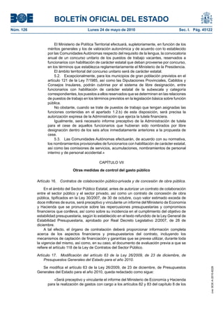 BOLETÍN OFICIAL DEL ESTADO
Núm. 126                                  Lunes 24 de mayo de 2010                                  Sec. I. Pág. 45122


                      El Ministerio de Política Territorial efectuará, supletoriamente, en función de los
                 méritos generales y los de valoración autonómica y de acuerdo con lo establecido
                 por las Comunidades Autónomas respecto del requisito de la lengua, la convocatoria
                 anual de un concurso unitario de los puestos de trabajo vacantes, reservados a
                 funcionarios con habilitación de carácter estatal que deban proveerse por concurso,
                 en los términos que establezca reglamentariamente el Ministerio de la Presidencia.
                      El ámbito territorial del concurso unitario será de carácter estatal.
                      5.2. Excepcionalmente, para los municipios de gran población previstos en el
                 artículo 121 de la Ley 7/1985, así como las Diputaciones Provinciales, Cabildos y
                 Consejos Insulares, podrán cubrirse por el sistema de libre designación, entre
                 funcionarios con habilitación de carácter estatal de la subescala y categoría
                 correspondientes, los puestos a ellos reservados que se determinen en las relaciones
                 de puestos de trabajo en los términos previstos en la legislación básica sobre función
                 pública.
                      No obstante, cuando se trate de puestos de trabajo que tengan asignadas las
                 funciones contenidas en el apartado 1.2.b) de esta disposición, será precisa la
                 autorización expresa de la Administración que ejerza la tutela financiera.
                      Igualmente, será necesario informe preceptivo de la Administración de tutela
                 para el cese de aquellos funcionarios que hubieran sido nombrados por libre
                 designación dentro de los seis años inmediatamente anteriores a la propuesta de
                 cese.
                      5.3. Las Comunidades Autónomas efectuarán, de acuerdo con su normativa,
                 los nombramientos provisionales de funcionarios con habilitación de carácter estatal,
                 así como las comisiones de servicios, acumulaciones, nombramientos de personal
                 interino y de personal accidental.»

                                                 CAPÍTULO VII

                                 Otras medidas de control del gasto público

           Artículo 16.   Contratos de colaboración público-privada y de concesión de obra pública.

                En el ámbito del Sector Público Estatal, antes de autorizar un contrato de colaboración
           entre el sector público y el sector privado, así como un contrato de concesión de obra
           pública, tipificados en la Ley 30/2007, de 30 de octubre, cuyo valor estimado exceda de
           doce millones de euros, será preceptivo y vinculante un informe del Ministerio de Economía
           y Hacienda que se pronuncie sobre las repercusiones presupuestarias y compromisos
           financieros que conlleva, así como sobre su incidencia en el cumplimiento del objetivo de
           estabilidad presupuestaria, según lo establecido en el texto refundido de la Ley General de
           Estabilidad Presupuestaria, aprobado por Real Decreto Legislativo 2/2007, de 28 de
           diciembre.
                A tal efecto, el órgano de contratación deberá proporcionar información completa
           acerca de los aspectos financieros y presupuestarios del contrato, incluyendo los
           mecanismos de captación de financiación y garantías que se prevea utilizar, durante toda
           la vigencia del mismo, así como, en su caso, el documento de evaluación previa a que se
           refiere el artículo 118 de la Ley de Contratos del Sector Público.

           Artículo 17. Modificación del artículo 63 de la Ley 26/2009, de 23 de diciembre, de
               Presupuestos Generales del Estado para el año 2010.

              Se modifica el artículo 63 de la Ley 26/2009, de 23 de diciembre, de Presupuestos
                                                                                                                     cve: BOE-A-2010-8228




           Generales del Estado para el año 2010, queda redactado como sigue:

                    «Será preceptivo y vinculante el informe del Ministerio de Economía y Hacienda
                 para la realización de gastos con cargo a los artículos 82 y 83 del capítulo 8 de los
 