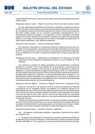 BOLETÍN OFICIAL DEL ESTADO
Núm. 126                                   Lunes 24 de mayo de 2010                                 Sec. I. Pág. 45124


           presente Real Decreto-Ley en relación con las retribuciones del personal laboral del sector
           público estatal.

           Disposición adicional cuarta. Registro de personal directivo del sector público estatal.

               Se crea, dependiente del Ministerio de Economía y Hacienda, el registro de personal
           directivo del sector público estatal y que incluirá al personal que tenga tal condición cuando
           les corresponda el ejercicio de funciones ejecutivas de máximo nivel de las fundaciones
           del sector público estatal, de los consorcios participados mayoritariamente por la
           Administración General del Estado y sus Organismos y de las sociedades mercantiles
           públicas que perciban aportaciones de cualquier naturaleza con cargo a los presupuestos
           públicos o con cargo a los presupuestos de los entes o sociedades que pertenezcan al
           sector público destinadas a cubrir déficit de explotación.

           Disposición adicional quinta.   Creación de Agencias Estatales.

               Se suspende lo dispuesto en la disposición adicional Trigésima primera de la Ley
           26 /2009, de 23 de diciembre, de Presupuestos Generales del Estado de tal forma que
           en 2010 no se autorizará la creación de ninguna nueva Agencia estatal de las reguladas
           en la Ley 28/2006, de 18 de julio, de Agencias estatales para la mejora de los servicios
           públicos.

           Disposición adicional sexta. Aplazamiento y periodificación del abono de los efectos
              retroactivos de las prestaciones económicas previstas en la Ley 39/2006, de 14 de
              diciembre.

               Las cuantías en concepto de efectos retroactivos de las prestaciones económicas
           previstas en el artículo 18 de la Ley 39/2006, de 14 de diciembre, de Promoción de la
           Autonomía Personal y Atención a las personas en situación de dependencia, podrán ser
           aplazadas y su abono periodificado en pagos anuales de igual cuantía, en un plazo máximo
           de 5 años desde la fecha de la resolución firme de reconocimiento expreso de la prestación.
           El aplazamiento deberá ser notificado a la persona beneficiaria de la prestación y a la
           Administración General del Estado como responsable del nivel mínimo, a efectos de que
           ésta ajuste su abono al aplazamiento y periodificación de los importes de las prestaciones
           económicas determinado por la Comunidad Autónoma.

           Disposición adicional séptima. Cotización al Régimen General de la Seguridad Social.

               Desde el 1 de junio al 31 de diciembre de 2010, la base de cotización por todas las
           contingencias de los empleados públicos encuadrados en el Régimen General de la
           Seguridad Social cuyas retribuciones sean objeto del ajuste previsto en este Real Decreto
           Ley, en tanto permanezca su relación laboral o de servicio, será coincidente con la habida
           en el mes de mayo de 2010, salvo que por razón de las retribuciones que percibieran
           pudiera corresponder una de mayor cuantía, en cuyo caso será ésta por la que se efectuará
           la cotización mensual.
               A efectos de lo indicado en el párrafo anterior, de la base de cotización correspondiente
           al mes de mayo de 2010 se deducirán, en su caso, los importes de los conceptos retributivos
           que tengan una periodicidad en su devengo superior a la mensual o que no tengan carácter
           periódico y que hubieren integrado dicha base sin haber sido objeto de prorrateo.

           Disposición adicional octava.   Aranceles notariales y registrales.

               Uno. Se rebajarán los aranceles notariales y registrales en operaciones de cuantía,
                                                                                                                     cve: BOE-A-2010-8228




           del siguiente modo.

               1. Se aplicará una rebaja del 5% al importe de los derechos notariales resultantes de
           la aplicación de lo previsto en el Número 2.1 del arancel de los notarios, aprobado por Real
           Decreto 1426/1989, de 17 de noviembre, por el que se aprueba el arancel de los notarios.
 