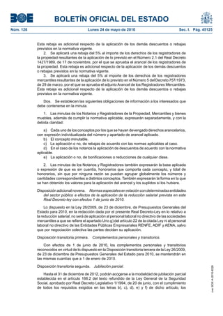 BOLETÍN OFICIAL DEL ESTADO
Núm. 126                                   Lunes 24 de mayo de 2010                                  Sec. I. Pág. 45125


           Esta rebaja es adicional respecto de la aplicación de los demás descuentos o rebajas
           previstos en la normativa vigente.
               2. Se aplicará una rebaja del 5% al importe de los derechos de los registradores de
           la propiedad resultantes de la aplicación de lo previsto en el Número 2.1 del Real Decreto
           1427/1989, de 17 de noviembre, por el que se aprueba el arancel de los registradores de
           la propiedad. Esta rebaja es adicional respecto de la aplicación de los demás descuentos
           o rebajas previstos en la normativa vigente.
               3. Se aplicará una rebaja del 5% al importe de los derechos de los registradores
           mercantiles resultantes de la aplicación de lo previsto en el Número 5 del Decreto 757/1973,
           de 29 de marzo, por el que se aprueba el adjunto Arancel de los Registradores Mercantiles.
           Esta rebaja es adicional respecto de la aplicación de los demás descuentos o rebajas
           previstos en la normativa vigente.

              Dos. Se establecen las siguientes obligaciones de información a los interesados que
           debe contenerse en la minuta.

              1. Las minutas de los Notarios y Registradores de la Propiedad, Mercantiles y bienes
           muebles, además de cumplir la normativa aplicable, expresarán separadamente, y con la
           debida claridad:

               a) Cada uno de los conceptos por los que se hayan devengado derechos arancelarios,
           con expresión individualizada del número y apartado de arancel aplicado.
               b) El concepto minutable.
               c) La aplicación o no, de rebajas de acuerdo con las normas aplicables al caso.
               d) En el caso de los notarios la aplicación de descuentos de acuerdo con la normativa
           aplicable.
               e) La aplicación o no, de bonificaciones o reducciones de cualquier clase.

               2. Las minutas de los Notarios y Registradores también expresarán la base aplicada
           o expresión de que es sin cuantía, honorarios que comporta cada concepto, y total de
           honorarios, sin que por ninguna razón se puedan agrupar globalmente los números y
           cantidades correspondientes a distintos conceptos. También expresarán la forma en la que
           se han obtenido los valores para la aplicación del arancel y los suplidos si los hubiere.

           Disposición adicional novena. Normas especiales en relación con determinadas entidades
              del sector público a efectos de la aplicación de la reducción salarial prevista en este
              Real Decreto-ley con efectos 1 de junio de 2010.

                Lo dispuesto en la Ley 26/2009, de 23 de diciembre, de Presupuestos Generales del
           Estado para 2010, en la redacción dada por el presente Real Decreto-Ley en lo relativo a
           la reducción salarial, no será de aplicación al personal laboral no directivo de las sociedades
           mercantiles a que se refiere el apartado Uno.g) del artículo 22 de la citada Ley ni al personal
           laboral no directivo de las Entidades Públicas Empresariales RENFE, ADIF y AENA, salvo
           que por negociación colectiva las partes decidan su aplicación.

           Disposición transitoria primera.   Complementos personales y transitorios.

               Con efectos de 1 de junio de 2010, los complementos personales y transitorios
           reconocidos en virtud de lo dispuesto en la Disposición transitoria tercera de la Ley 26/2009,
           de 23 de diciembre de Presupuestos Generales del Estado para 2010, se mantendrán en
           las mismas cuantías que a 1 de enero de 2010.

           Disposición transitoria segunda.    Jubilación parcial.
                                                                                                                      cve: BOE-A-2010-8228




               Hasta el 31 de diciembre de 2012, podrán acogerse a la modalidad de jubilación parcial
           establecida en el artículo 166.2 del texto refundido de la Ley General de la Seguridad
           Social, aprobado por Real Decreto Legislativo 1/1994, de 20 de junio, con el cumplimiento
           de todos los requisitos exigidos en las letras b), c), d), e) y f) de dicho artículo, los
 
