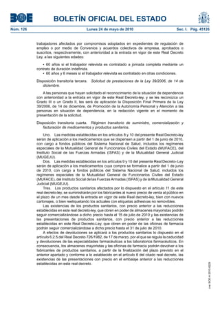 BOLETÍN OFICIAL DEL ESTADO
Núm. 126                                    Lunes 24 de mayo de 2010                                   Sec. I. Pág. 45126


           trabajadores afectados por compromisos adoptados en expedientes de regulación de
           empleo o por medio de Convenios y acuerdos colectivos de empresa, aprobados o
           suscritos, respectivamente, con anterioridad a la entrada en vigor de este Real Decreto
           Ley, a las siguientes edades:

              •  60  años  si  el  trabajador  relevista  es  contratado  a  jornada  completa  mediante  un 
           contrato de duración indefinida.
              •  60 años y 6 meses si el trabajador relevista es contratado en otras condiciones.

           Disposición transitoria tercera.    Solicitud de prestaciones de la Ley 39/2006, de 14 de
              diciembre.

               A las personas que hayan solicitado el reconocimiento de la situación de dependencia
           con anterioridad a la entrada en vigor de este Real Decreto-ley, y se les reconozca un
           Grado III o un Grado II, les será de aplicación la Disposición Final Primera de la Ley
           39/2006, de 14 de diciembre, de Promoción de la Autonomía Personal y Atención a las
           personas en situación de dependencia, en la redacción vigente en el momento de
           presentación de la solicitud.

           Disposición transitoria cuarta. Régimen transitorio de suministro, comercialización y
              facturación de medicamentos y productos sanitarios.

                Uno. Las medidas establecidas en los artículos 8 y 10 del presente Real Decreto-ley
           serán de aplicación a los medicamentos que se dispensen a partir del 1 de junio de 2010,
           con cargo a fondos públicos del Sistema Nacional de Salud, incluidos los regímenes
           especiales de la Mutualidad General de Funcionarios Civiles del Estado (MUFACE), del
           Instituto Social de las Fuerzas Armadas (ISFAS) y de la Mutualidad General Judicial
           (MUGEJU).
                Dos. Las medidas establecidas en los artículos 9 y 10 del presente Real Decreto- Ley
           serán de aplicación a los medicamentos cuya compra se formalice a partir del 1 de junio
           de 2010, con cargo a fondos públicos del Sistema Nacional de Salud, incluidos los
           regímenes especiales de la Mutualidad General de Funcionarios Civiles del Estado
           (MUFACE), del Instituto Social de las Fuerzas Armadas (ISFAS) y de la Mutualidad General
           Judicial (MUGEJU).
                Tres. Los productos sanitarios afectados por lo dispuesto en el artículo 11 de este
           real decreto-ley, se suministrarán por los fabricantes al nuevo precio de venta al público en
           el plazo de un mes desde la entrada en vigor de este Real decreto-ley, bien con nuevos
           cartonajes, o bien reetiquetando los actuales con etiquetas adhesivas no removibles.
                Las existencias de los productos sanitarios, con precio anterior a las reducciones
           establecidas en este real decreto-ley, que obren en poder de almacenes mayoristas podrán
           seguir comercializándose a dicho precio hasta el 15 de julio de 2010 y las existencias de
           las presentaciones de productos sanitarios, con precio anterior a las reducciones
           establecidas en este Real Decreto-Ley, que obren en poder de las oficinas de farmacia
           podrán seguir comercializándose a dicho precio hasta el 31 de julio de 2010.
                A efectos de devoluciones se aplicará a los productos sanitarios lo dispuesto en el
           artículo 6.2.5 del Real Decreto 726/1982, de 17 de marzo, por el que se regula la caducidad
           y devoluciones de las especialidades farmacéuticas a los laboratorios farmacéuticos. En
           consecuencia, los almacenes mayoristas y las oficinas de farmacia podrán devolver a los
           fabricantes de productos sanitarios, a partir de la finalización del plazo previsto en el
           anterior apartado y conforme a lo establecido en el artículo 8 del citado real decreto, las
           existencias de las presentaciones con precio en el embalaje anterior a las reducciones
           establecidas en este real decreto.
                                                                                                                        cve: BOE-A-2010-8228
 