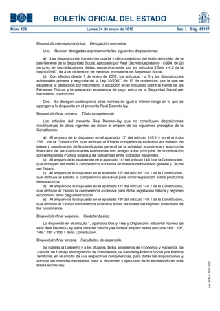 BOLETÍN OFICIAL DEL ESTADO
Núm. 126                                    Lunes 24 de mayo de 2010                                Sec. I. Pág. 45127


           Disposición derogatoria única.    Derogación normativa.

               Uno.   Quedan derogadas expresamente las siguientes disposiciones:

               a) Las disposiciones transitorias cuarta y decimoséptima del texto refundido de la
           Ley General de la Seguridad Social, aprobado por Real Decreto Legislativo 1/1994, de 20
           de junio, en las redacciones dadas, respectivamente, por los artículos 3.Seis y 4.2 de la
           Ley 40/2007, de 4 de diciembre, de medidas en materia de Seguridad Social.
               b) Con efectos desde 1 de enero de 2011, los artículos 1 a 5 y las disposiciones
           adicionales primera y segunda de la Ley 35/2007, de 15 de noviembre, por la que se
           establece la deducción por nacimiento o adopción en el Impuesto sobre la Renta de las
           Personas Físicas y la prestación económica de pago único de la Seguridad Social por
           nacimiento o adopción.

              Dos. Se derogan cualesquiera otras normas de igual o inferior rango en lo que se
           opongan a lo dispuesto en el presente Real Decreto-ley.

           Disposición final primera.   Título competencial.

              Los artículos del presente Real Decreto-ley que no constituyen disposiciones
           modificativas de otras vigentes, se dictan al amparo de los siguientes preceptos de la
           Constitución:

                a) Al amparo de lo dispuesto en el apartado 13º del artículo 149.1 y en el artículo
           156.1 de la Constitución, que atribuye al Estado competencia exclusiva en materia de
           bases y coordinación de la planificación general de la actividad económica y autonomía
           financiera de las Comunidades Autónomas con arreglo a los principios de coordinación
           con la Hacienda Pública estatal y de solidaridad entre todos los españoles.
                b) Al amparo de lo establecido en el apartado 14º del artículo 149.1 de la Constitución,
           que atribuyen al Estado la competencia exclusiva en materia de Hacienda general y Deuda
           del Estado.
                c) Al amparo de lo dispuesto en el apartado 16º del artículo 149.1 de la Constitución,
           que atribuye al Estado la competencia exclusiva para dictar legislación sobre productos
           farmacéuticos.
                d) Al amparo de lo dispuesto en el apartado 17º del artículo 149.1 de la Constitución,
           que atribuye al Estado la competencia exclusiva para dictar legislación básica y régimen
           económico de la Seguridad Social.
                e) Al amparo de lo dispuesto en el apartado 18º del artículo 149.1 de la Constitución,
           que atribuye al Estado competencia exclusiva sobre las bases del régimen estatutario de
           los funcionarios.

           Disposición final segunda.    Carácter básico.

               Lo dispuesto en el artículo 1, apartado Dos y Tres y Disposición adicional novena de
           este Real Decreto-Ley, tiene carácter básico y se dicta al amparo de los artículos 149.1.13ª,
           149.1.18ª y 156.1 de la Constitución.

           Disposición final tercera.   Facultades de desarrollo.

               Se habilita al Gobierno y a los titulares de los Ministerios de Economía y Hacienda, de
           Justicia, de Trabajo e Inmigración, de Presidencia, de Sanidad y Política Social y de Política
           Territorial, en el ámbito de sus respectivas competencias, para dictar las disposiciones y
           adoptar las medidas necesarias para el desarrollo y ejecución de lo establecido en este
                                                                                                                     cve: BOE-A-2010-8228




           Real Decreto-ley.
 