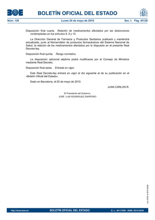 BOLETÍN OFICIAL DEL ESTADO
Núm. 126                                         Lunes 24 de mayo de 2010                          Sec. I. Pág. 45128


                Disposición final cuarta. Relación de medicamentos afectados por las deducciones
                   contempladas en los artículos 8, 9 y 10.

                    La Dirección General de Farmacia y Productos Sanitarios publicará y mantendrá
                actualizada, junto al Nomenclátor de productos farmacéuticos del Sistema Nacional de
                Salud, la relación de los medicamentos afectados por lo dispuesto en el presente Real
                Decreto-ley.

                Disposición final quinta.   Rango normativo.

                   La disposición adicional séptima podrá modificarse por el Consejo de Ministros
                mediante Real Decreto.

                Disposición final sexta.    Entrada en vigor.

                   Este Real Decreto-ley entrará en vigor el día siguiente al de su publicación en el
                «Boletín Oficial del Estado».

                      Dado en Barcelona, el 20 de mayo de 2010.

                                                                                   JUAN CARLOS R.

                                                   El Presidente del Gobierno,
                                               JOSÉ LUIS RODRÍGUEZ ZAPATERO




                                                                                                                          cve: BOE-A-2010-8228




  http://www.boe.es                  BOLETÍN OFICIAL DEL ESTADO                       D. L.: M-1/1958 - ISSN: 0212-033X
 