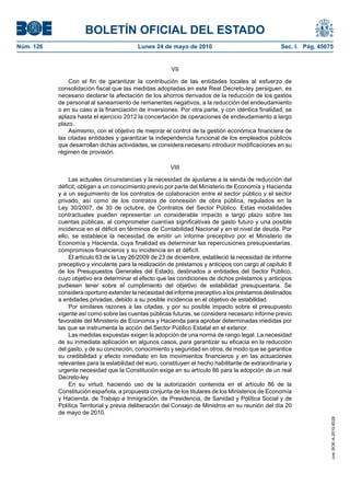 BOLETÍN OFICIAL DEL ESTADO
Núm. 126                                  Lunes 24 de mayo de 2010                                 Sec. I. Pág. 45075


                                                        VII

               Con el fin de garantizar la contribución de las entidades locales al esfuerzo de
           consolidación fiscal que las medidas adoptadas en este Real Decreto-ley persiguen, es
           necesario declarar la afectación de los ahorros derivados de la reducción de los gastos
           de personal al saneamiento de remanentes negativos, a la reducción del endeudamiento
           o en su caso a la financiación de inversiones. Por otra parte, y con idéntica finalidad, se
           aplaza hasta el ejercicio 2012 la concertación de operaciones de endeudamiento a largo
           plazo.
               Asimismo, con el objetivo de mejorar el control de la gestión económica financiera de
           las citadas entidades y garantizar la independencia funcional de los empleados públicos
           que desarrollan dichas actividades, se considera necesario introducir modificaciones en su
           régimen de provisión.

                                                       VIII

               Las actuales circunstancias y la necesidad de ajustarse a la senda de reducción del
           déficit, obligan a un conocimiento previo por parte del Ministerio de Economía y Hacienda
           y a un seguimiento de los contratos de colaboración entre el sector público y el sector
           privado, así como de los contratos de concesión de obra pública, regulados en la
           Ley 30/2007, de 30 de octubre, de Contratos del Sector Público. Estas modalidades
           contractuales pueden representar un considerable impacto a largo plazo sobre las
           cuentas públicas, al comprometer cuantías significativas de gasto futuro y una posible
           incidencia en el déficit en términos de Contabilidad Nacional y en el nivel de deuda. Por
           ello, se establece la necesidad de emitir un informe preceptivo por el Ministerio de
           Economía y Hacienda, cuya finalidad es determinar las repercusiones presupuestarias,
           compromisos financieros y su incidencia en el déficit.
               El artículo 63 de la Ley 26/2009 de 23 de diciembre, estableció la necesidad de informe
           preceptivo y vinculante para la realización de préstamos y anticipos con cargo al capítulo 8
           de los Presupuestos Generales del Estado, destinados a entidades del Sector Público,
           cuyo objetivo era determinar el efecto que las condiciones de dichos préstamos y anticipos
           pudiesen tener sobre el cumplimiento del objetivo de estabilidad presupuestaria. Se
           considera oportuno extender la necesidad del informe preceptivo a los préstamos destinados
           a entidades privadas, debido a su posible incidencia en el objetivo de estabilidad.
               Por similares razones a las citadas, y por su posible impacto sobre el presupuesto
           vigente así como sobre las cuentas públicas futuras, se considera necesario informe previo
           favorable del Ministerio de Economía y Hacienda para aprobar determinadas medidas por
           las que se instrumenta la acción del Sector Público Estatal en el exterior.
               Las medidas expuestas exigen la adopción de una norma de rango legal. La necesidad
           de su inmediata aplicación en algunos casos, para garantizar su eficacia en la reducción
           del gasto, y de su concreción, conocimiento y seguridad en otros, de modo que se garantice
           su credibilidad y efecto inmediato en los movimientos financieros y en las actuaciones
           relevantes para la estabilidad del euro, constituyen el hecho habilitante de extraordinaria y
           urgente necesidad que la Constitución exige en su artículo 86 para la adopción de un real
           Decreto-ley.
               En su virtud, haciendo uso de la autorización contenida en el artículo 86 de la
           Constitución española, a propuesta conjunta de los titulares de los Ministerios de Economía
           y Hacienda, de Trabajo e Inmigración, de Presidencia, de Sanidad y Política Social y de
           Política Territorial y previa deliberación del Consejo de Ministros en su reunión del día 20
           de mayo de 2010.
                                                                                                                    cve: BOE-A-2010-8228
 