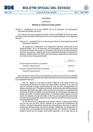 BOLETÍN OFICIAL DEL ESTADO
Núm. 126                                           Lunes 24 de mayo de 2010                                                  Sec. I. Pág. 45076


                                                               DISPONGO:

                                                               CAPÍTULO I

                                         Medidas en materia de empleo público

           Artículo 1. Modificación de la Ley 26/2009, de 23 de diciembre, de Presupuestos
               Generales del Estado para 2010.

               Uno.–Se da una nueva redacción al artículo 18 de la Ley 26/2009, de 23 de diciembre,
           de Presupuestos Generales del Estado para 2010 que queda redactado en los siguientes
           términos:

                 Artículo 18. Autorización de los costes de personal de la Universidad Nacional de
                     Educación a Distancia.

                     Al amparo de lo dispuesto en la disposición adicional primera de la Ley
                 Orgánica 6/2001, de 21 de diciembre, de Universidades, se autorizan los costes
                 de personal docente (funcionario y contratado) y del personal de administración y
                 servicios (funcionario y laboral fijo) de la Universidad Nacional de Educación a
                 Distancia (UNED) para el año 2010 y por los importes consignados a continuación,
                 sin incluir trienios ni Seguridad Social:

                                                                                                                 PGE 2010

                 Personal Docente (funcionario y contratado):
                     Total 2010 (miles de euros) . . . . . . . . . . . . . . . . . . . . . . . . . . . . . . .   55.818,54
                 Personal no Docente (funcionario y laboral fijo):
                     Total 2010 (miles de euros) . . . . . . . . . . . . . . . . . . . . . . . . . . . . . . .   27.516,63


               Dos.–Se da una nueva redacción al apartado Dos del artículo 22 de la Ley 26/2009,
           de 23 de diciembre, de Presupuestos Generales del Estado para 2010 que queda redactado
           en los siguientes términos:

                      Dos.–A) Desde el 1 de enero de 2010 y hasta el 31 de mayo de 2010, las
                 retribuciones del personal al servicio del sector público, incluidas, en su caso, las
                 que en concepto de paga extraordinaria del mes de junio correspondieran en
                 aplicación del artículo 21.Tres de la Ley 42/2006, de 29 de diciembre, de Presupuestos
                 Generales del Estado para 2007, en los términos de lo recogido en el apartado Dos
                 del artículo 22 de la Ley 2/2008, de 23 de diciembre, de Presupuestos Generales del
                 Estado para 2009, no podrán experimentar un incremento global superior al 0,3 por
                 ciento con respecto a las del año 2009, en términos de homogeneidad para los dos
                 periodos de la comparación, tanto por lo que respecta a efectivos de personal como
                 a la antigüedad del mismo.
                      En los términos de lo dispuesto en el párrafo anterior, la paga extraordinaria
                 del mes de junio de 2010 incluirá, además de la cuantía del complemento de
                 destino o concepto equivalente mensual que corresponda y al que no se aplicará
                 la reducción del 5 por ciento, en términos anuales, establecida, con efectos de 1 de
                 junio de 2010, en el apartado Dos, B) de este artículo, las cuantías en concepto de
                 sueldo y trienios que se recogen en el cuadro siguiente o, en su caso, las que se
                                                                                                                                              cve: BOE-A-2010-8228
 
