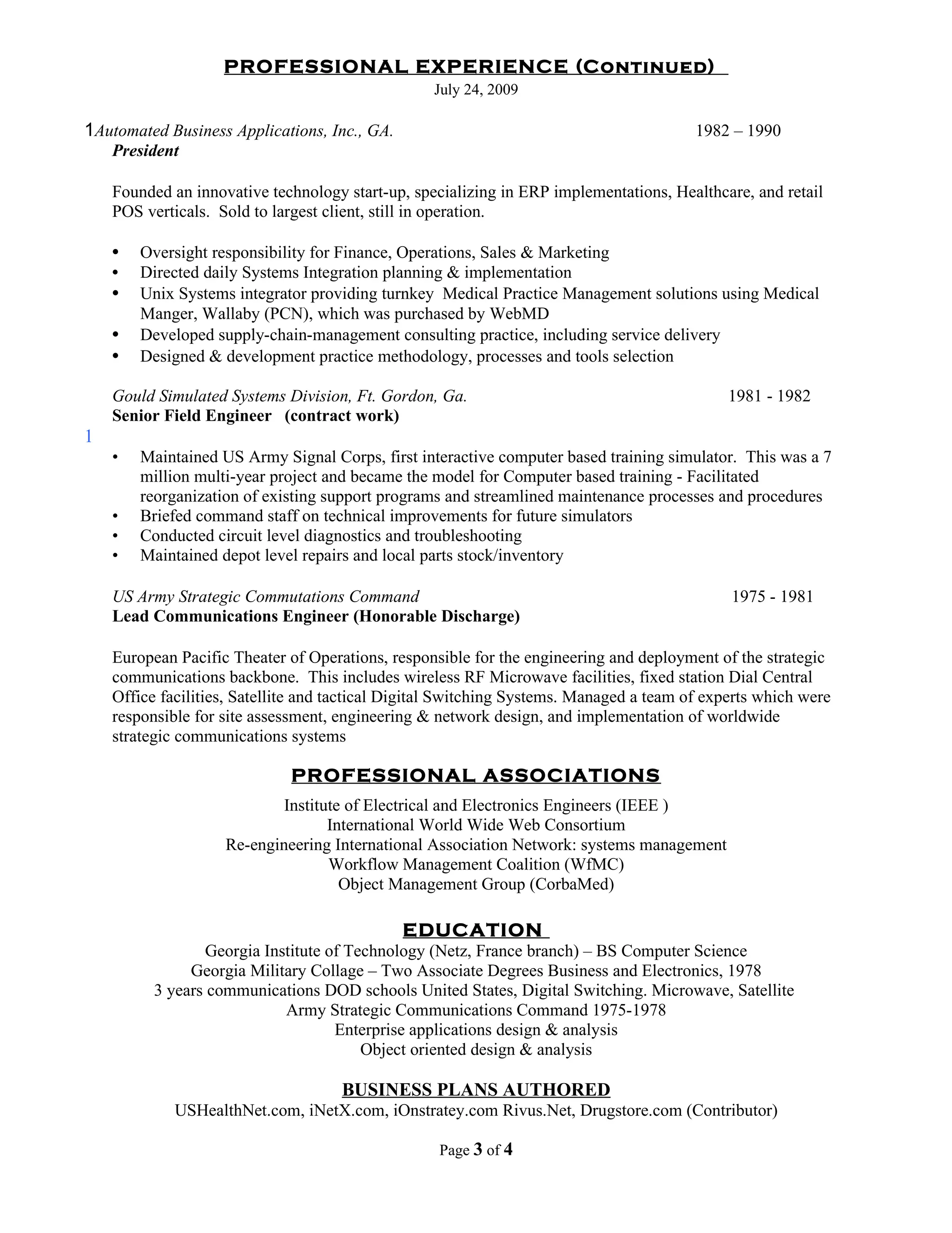 PROFESSIONAL EXPERIENCE (Continued)
                                                   July 24, 2009

1Automated Business Applications, Inc., GA.                                              1982 – 1990
    President

    Founded an innovative technology start-up, specializing in ERP implementations, Healthcare, and retail
    POS verticals. Sold to largest client, still in operation.

    •   Oversight responsibility for Finance, Operations, Sales & Marketing
    •   Directed daily Systems Integration planning & implementation
    •   Unix Systems integrator providing turnkey Medical Practice Management solutions using Medical
        Manger, Wallaby (PCN), which was purchased by WebMD
    •   Developed supply-chain-management consulting practice, including service delivery
    •   Designed & development practice methodology, processes and tools selection

    Gould Simulated Systems Division, Ft. Gordon, Ga.                                         1981 - 1982
    Senior Field Engineer (contract work)
1
    •   Maintained US Army Signal Corps, first interactive computer based training simulator. This was a 7
        million multi-year project and became the model for Computer based training - Facilitated
        reorganization of existing support programs and streamlined maintenance processes and procedures
    •   Briefed command staff on technical improvements for future simulators
    •   Conducted circuit level diagnostics and troubleshooting
    •   Maintained depot level repairs and local parts stock/inventory

    US Army Strategic Commutations Command                                                    1975 - 1981
    Lead Communications Engineer (Honorable Discharge)

    European Pacific Theater of Operations, responsible for the engineering and deployment of the strategic
    communications backbone. This includes wireless RF Microwave facilities, fixed station Dial Central
    Office facilities, Satellite and tactical Digital Switching Systems. Managed a team of experts which were
    responsible for site assessment, engineering & network design, and implementation of worldwide
    strategic communications systems

                              PROFESSIONAL ASSOCIATIONS
                            Institute of Electrical and Electronics Engineers (IEEE )
                                   International World Wide Web Consortium
                    Re-engineering International Association Network: systems management
                                   Workflow Management Coalition (WfMC)
                                     Object Management Group (CorbaMed)

                                              EDUCATION
                  Georgia Institute of Technology (Netz, France branch) – BS Computer Science
               Georgia Military Collage – Two Associate Degrees Business and Electronics, 1978
          3 years communications DOD schools United States, Digital Switching. Microwave, Satellite
                             Army Strategic Communications Command 1975-1978
                                     Enterprise applications design & analysis
                                         Object oriented design & analysis

                                     BUSINESS PLANS AUTHORED
             USHealthNet.com, iNetX.com, iOnstratey.com Rivus.Net, Drugstore.com (Contributor)

                                                   Page 3 of 4
 