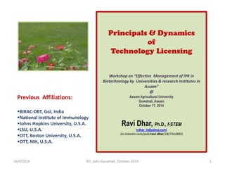 Principals & Dynamics of Technology Licensing Workshop on “Effective Management of IPR in Biotechnology by Universities & research Institutes in Assam” @ Assam Agricultural University Guwahati, Assam October 17, 2014 Ravi Dhar, Ph.D., f-STEM (rdhar_in@yahoo.com) (in.linkedin.com/pub/ravi-dhar/18/71b/895) 
Previous Affiliations: 
BIRAC-DBT, GoI, India 
National Institute of Immunology 
Johns Hopkins University, U.S.A. 
LSU, U.S.A. 
OTT, Boston University, U.S.A. 
OTT, NIH, U.S.A. 
16/4/2014 
1 
RD_AAU-Gauwhati_October-2014  