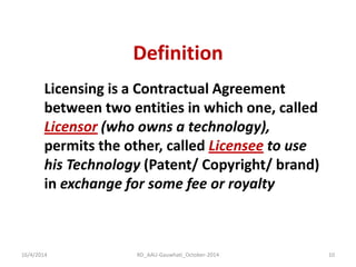 Definition 
16/4/2014 
RD_AAU-Gauwhati_October-2014 
10 
Licensing is a Contractual Agreement between two entities in which one, called Licensor (who owns a technology), permits the other, called Licensee to use his Technology (Patent/ Copyright/ brand) in exchange for some fee or royalty  
