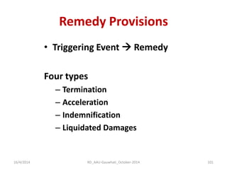Remedy Provisions 
•Triggering Event  Remedy 
Four types 
–Termination 
–Acceleration 
–Indemnification 
–Liquidated Damages 
16/4/2014 
101 
RD_AAU-Gauwhati_October-2014  