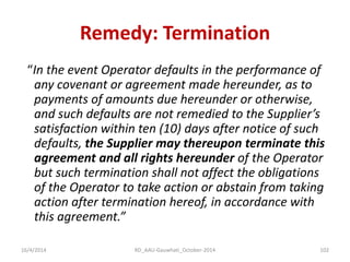 Remedy: Termination 
“In the event Operator defaults in the performance of any covenant or agreement made hereunder, as to payments of amounts due hereunder or otherwise, and such defaults are not remedied to the Supplier’s satisfaction within ten (10) days after notice of such defaults, the Supplier may thereupon terminate this agreement and all rights hereunder of the Operator but such termination shall not affect the obligations of the Operator to take action or abstain from taking action after termination hereof, in accordance with this agreement.” 
16/4/2014 
102 
RD_AAU-Gauwhati_October-2014  