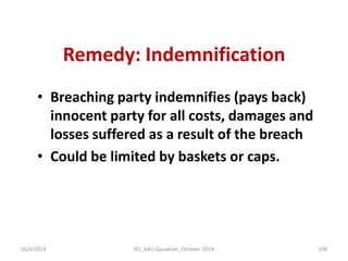 Remedy: Indemnification 
•Breaching party indemnifies (pays back) innocent party for all costs, damages and losses suffered as a result of the breach 
•Could be limited by baskets or caps. 
16/4/2014 
104 
RD_AAU-Gauwhati_October-2014  