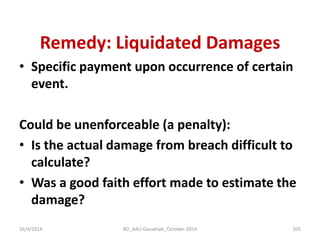 Remedy: Liquidated Damages 
•Specific payment upon occurrence of certain event. 
Could be unenforceable (a penalty): 
•Is the actual damage from breach difficult to calculate? 
•Was a good faith effort made to estimate the damage? 
16/4/2014 
105 
RD_AAU-Gauwhati_October-2014  